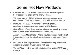 Some Hot New Products
•   Kawasaki Z1000 – a “naked” sport bike with a minimal plastic
    body designed to show off the inner workings.
•   Trivection ovens – GE’s Profile and Monogram ovens use a
    combination of thermal, convection, and microwave technology.
•   PalmOne Treo 6000 – A handheld PDA with phone,
    speakerphone, camera, music player, and keyboard.
•   Clorox Bleach Pen – A gel pen that lets you put bleach where you
    want to, such as on mildew between shower tiles.
•   Apple’s iTunes Music Store – Allows you to download hundreds of
    thousands of songs from the Internet to save or play on an Apple
    iPod.
•   P&G’s Mr. Clean Magic Eraser – Melamine scouring pad with an
    eraser-like function: it wears down with use.
•   Toyota Prius – Hybrid car with futuristic styling and 55 MPG gas   20
    mileage.
 