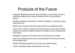 Products of the Future
•   Intelligent refrigerators will track food inventories, and will either provide a
    hard-copy shopping list or send an electronic list to a home-delivery
    service.
•   Intelligent wallpaper will transform a wall to a television, a computer screen,
    works of art, etc.
•   Robotic lawn mowers will tend the grass within any specified boundary.
•   “Nanny-cams” hidden in teddy bears permit parents to watch their children
    at daycare; camera-surveillance systems will keep an eye on latchkey kids
    home alone.
•   Holographic storage will be used to store and retrieve home videos.
•   Lasers and decay-preventive gum and toothpastes will minimize the need
    for the dentist’s drill.
•   Robots will dispense gasoline, and know your preferred grade.
•   “Smart” heart pacemakers will be placed in the wrist.
                                                                                   21
 