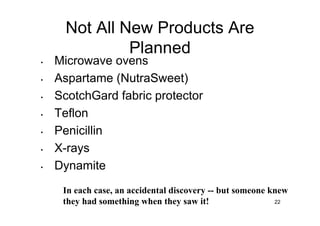 Not All New Products Are
               Planned
•   Microwave ovens
•   Aspartame (NutraSweet)
•   ScotchGard fabric protector
•   Teflon
•   Penicillin
•   X-rays
•   Dynamite
     In each case, an accidental discovery -- but someone knew
     they had something when they saw it!                  22
 