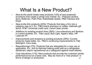 What Is a New Product?
•   New-to-the-world (really-new) products (10% of new products):
    Inventions that create a whole new market. Ex.: Polaroid camera,
    Sony Walkman, Palm Pilot, Rollerblade skates, P&G Febreze and
    Dryel.
•   New-to-the-firm products (20%): Products that take a firm into a
    category new to it. Ex.: P&G brand shampoo or coffee, Hallmark gift
    items, AT&T Universal credit card, Canon laser printer.
•   Additions to existing product lines (26%): Line extensions and flankers
    in current markets. Ex.: Tide Liquid, Bud Light, Apple’s iMac, HP
    LaserJet 7P.
•   Improvements and revisions to existing products (26%): Current
    products made better. Ex.: P&G’s continuing improvements to Tide
    detergent, Ivory soap.
•   Repositionings (7%): Products that are retargeted for a new use or
    application. Ex.: Arm & Hammer baking soda sold as a refrigerator
    deodorant; aspirin repositioned as a safeguard against heart attacks.
•   Cost reductions (11%): New products that provide the customer similar
    performance but at a lower cost. May be more of a “new product” in
    terms of design or production.                                     23
 