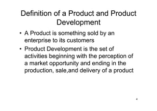 Definition of a Product and Product
            Development
• A Product is something sold by an
  enterprise to its customers
• Product Development is the set of
  activities beginning with the perception of
  a market opportunity and ending in the
  production, sale,and delivery of a product



                                                4
 