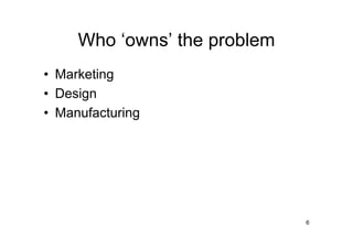Who ‘owns’ the problem
• Marketing
• Design
• Manufacturing




                              6
 
