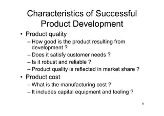 Characteristics of Successful
     Product Development
• Product quality
  – How good is the product resulting from
    development ?
  – Does it satisfy customer needs ?
  – Is it robust and reliable ?
  – Product quality is reflected in market share ?
• Product cost
  – What is the manufacturing cost ?
  – It includes capital equipment and tooling ?

                                                     8
 