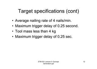 ETM 551 Lecture 5 -Concept
Generation.ppt
12
Target specifications (cont)
• Average nailing rate of 4 nails/min.
• Maximum trigger delay of 0.25 second.
• Tool mass less than 4 kg
• Maximum trigger delay of 0.25 sec.
 