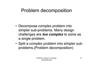 ETM 551 Lecture 5 -Concept
Generation.ppt
13
Problem decomposition
• Decompose complex problem into
simpler sub-problems. Many design
challenges are too complex to solve as
a single problem.
• Split a complex problem into simpler sub-
problems.(Problem decomposition)
 