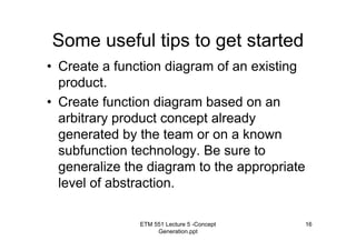 ETM 551 Lecture 5 -Concept
Generation.ppt
16
Some useful tips to get started
• Create a function diagram of an existing
product.
• Create function diagram based on an
arbitrary product concept already
generated by the team or on a known
subfunction technology. Be sure to
generalize the diagram to the appropriate
level of abstraction.
 