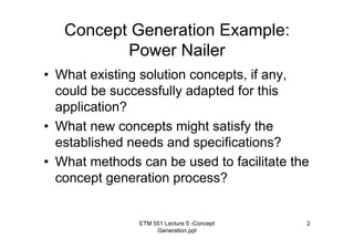 ETM 551 Lecture 5 -Concept
Generation.ppt
2
Concept Generation Example:
Power Nailer
• What existing solution concepts, if any,
could be successfully adapted for this
application?
• What new concepts might satisfy the
established needs and specifications?
• What methods can be used to facilitate the
concept generation process?
 