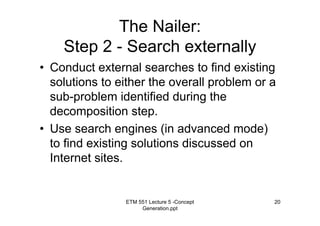 ETM 551 Lecture 5 -Concept
Generation.ppt
20
The Nailer:
Step 2 - Search externally
• Conduct external searches to find existing
solutions to either the overall problem or a
sub-problem identified during the
decomposition step.
• Use search engines (in advanced mode)
to find existing solutions discussed on
Internet sites.
 