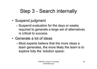 ETM 551 Lecture 5 -Concept
Generation.ppt
24
Step 3 - Search internally
• Suspend judgment
– Suspend evaluation for the days or weeks
required to generate a large set of alternatives
is critical to success.
• Generate a lot of ideas
– Most experts believe that the more ideas a
team generates, the more likely the team is to
explore fully the ‘solution space’.
 
