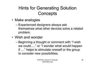 ETM 551 Lecture 5 -Concept
Generation.ppt
26
Hints for Generating Solution
Concepts
• Make analogies
– Experienced designers always ask
themselves what other devices solve a related
problem.
• Wish and wonder
– Beginning a thought or comment with “I wish
we could.....” or “I wonder what would happen
if ....” helps to stimulate oneself or the group
to consider new possibilities.
 