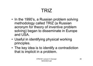 ETM 551 Lecture 5 -Concept
Generation.ppt
29
TRIZ
• In the 1990’s, a Russian problem solving
methodology called TRIZ (a Russian
acronym for theory of inventive problem
solving) began to disseminate in Europe
and USA.
• Useful in identifying physical working
principles.
• The key idea is to identify a contradiction
that is implicit in a problem.
 
