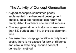 4
The Activity of Concept Generation
• A good concept is sometimes poorly
implemented in subsequent development
phases, but a poor concept can rarely be
manipulated to achieve commercial success.
• Concept generation typically consumes less
than 5% budget and 15% of the development
time
• Because the concept genaration activity is not
costly, there is no excuse for lack of diligence
and care in executing asound concept
generation method.
 
