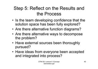 ETM 551 Lecture 5 -Concept
Generation.ppt
40
Step 5: Reflect on the Results and
the Process
• Is the team developing confidence that the
solution space has been fully explored?
• Are there alternative function diagrams?
• Are there alternative ways to decompose
the problem?
• Have external sources been thoroughly
pursued?
• Have ideas from everyone been accepted
and integrated into process?
 