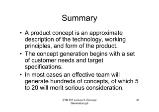 ETM 551 Lecture 5 -Concept
Generation.ppt
41
Summary
• A product concept is an approximate
description of the technology, working
principles, and form of the product.
• The concept generation begins with a set
of customer needs and target
specifications.
• In most cases an effective team will
generate hundreds of concepts, of which 5
to 20 will merit serious consideration.
 