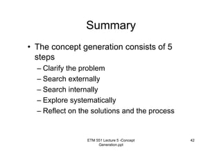 ETM 551 Lecture 5 -Concept
Generation.ppt
42
Summary
• The concept generation consists of 5
steps
– Clarify the problem
– Search externally
– Search internally
– Explore systematically
– Reflect on the solutions and the process
 