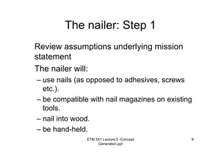 ETM 551 Lecture 5 -Concept
Generation.ppt
9
The nailer: Step 1
Review assumptions underlying mission
statement
The nailer will:
– use nails (as opposed to adhesives, screws
etc.).
– be compatible with nail magazines on existing
tools.
– nail into wood.
– be hand-held.
 