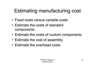 ETM 551 Design for
Manufacturing
12
Estimating manufacturing cost
• Fixed costs versus variable costs
• Estimate the costs of standard
components
• Estimate the costs of custom components
• Estimate the cost of assembly
• Estimate the overhead costs
 