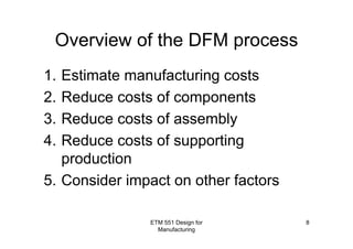ETM 551 Design for
Manufacturing
8
Overview of the DFM process
1. Estimate manufacturing costs
2. Reduce costs of components
3. Reduce costs of assembly
4. Reduce costs of supporting
production
5. Consider impact on other factors
 