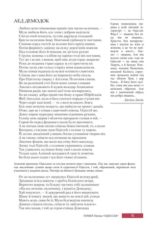 15ГОМЕР. Поема «ОДІССЕЯ»
АЕД ДЕМОДОК
Любого всім співомовця привів тим часом окличник, —
Муза любила його, але злом і добром наділила:
Світло очей погасила, та спів дарувала солодкий.
Крісло окличник йому Понтоной срібнокуте поставив,
Спиною серед гостей до колони його притуливши;
Потім формінгу дзвінку на кілку дерев’янім повісив
Над головою його й показав, як дістати рукою
Струни; кошика з хлібом на гарнім столі він поставив,
Тут же і келих з вином, щоб пив, коли серце запрагне.
Руки до поданих страв одразу ж усі простягнули.
Потім, коли уже голод і спрагу вони вдовольнили,
Муза співця надихнула мужів оспівати славетних
Співом, що слава його до широкого неба сягала,
Про Одіссеєву сварку з Ахіллом, Пелеєвим сином,
Як на розкішній учті богів вони злими словами
Лаялись несамовито й мужів володар Агамемнон
Нишком радів, що знатні ахеї отак посварились.
Бо як ознаку добра провістив йому в храмі Піфійськім
Феб-Аполлон, коли в бога спитати поради ступив він
Через поріг кам’яний, — то з волі великого Зевса
Був лиш початок нещасть, що найшли на троян і данаїв.
Отже, про це і співав славетний співець. Одіссей же,
Довгу кирею пурпурну міцними піднявши руками,
Голову нею закрив і обличчя прекрасне сховав в ній, —
Сором-бо перед феаками сльози було проливати.
А як кінчав свою пісню співець божественний, то, сльози
Витерши, стягував знов Одіссей з голови ту кирею,
Й, келих дводонний узявши, богам узливання творив він.
А як ізнову співати аед починав на прохання
Знатних феаків, що мали від співу його насолоду,
Знову тоді Одіссей, з головою укрившися, плакав.
Так удавалось од інших йому свої сльози ховати,
Тільки один Алкіной догадався й таки їх помітив,
Бо біля нього сидів і чув його тяжкі зітхання.
Алкіной пропонує Одіссеєві та гостям почати ігри і змагання. Під час змагань один феакі-
єць висловлює сумнів щодо сили й спритності Одіссея, і той, ображений, перемагає всіх
учасників у киданні диска. Увечері на бенкеті Демодок знову співає.
От до окличника тут звернувсь Одіссей велемудрий,
Зрізавши м’яса шматок з хребта білоіклого вепра,
Вкритого жиром, та більшу частину собі залишивши:
«На ось печеню, окличнику, і віднеси Демодоку,
Хай покуштує, — й зажурений рад я його вшанувати.
Шану й повагу людей, що живуть на землі цій, усюди
Мають аеди, сама-бо їх Муза безсмертна навчила
Дивних співати пісень, співуче їх люблячи плем’я».
Так він сказав, і той до героя-співця Демодока
Єдина повноцінна лю-
дина у всій світовій лі-
тературі — це Одіссей.
Фауст  — людина без ві-
ку, він не людина...
Христос був неодруже-
ним і ніколи не жив із
жінкою, а це чи не най-
важче в житті... Гам-
лет  — людина. Але він
всього лише син, тоді як
Одіссей — не лише син
Лаерта, а й батько Теле-
маха, чоловік Пенелопи,
коханий Каліпсо, сорат-
ник грецьких воїнів під
час облоги Трої, і  цар
Ітаки... Я бачу його зусі-
біч, тому він для мене і є
цілісним образом. Але
він і закінчений образ;
він добра людина...
Джеймс Джойс
 