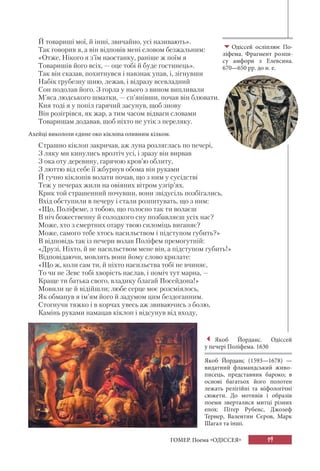19ГОМЕР. Поема «ОДІССЕЯ»
Й товариші мої, й інші, звичайно, усі називають».
Так говорив я, а він відповів мені словом безжальним:
«Отже, Нікого я з’їм наостанку, раніше ж поїм я
Товаришів його всіх, — оце тобі й буде гостинець».
Так він сказав, похитнувся і навзнак упав, і, зігнувши
Набік грубезну шию, лежав, і відразу всевладний
Сон подолав його. З горла у нього з вином випливали
М’яса людського шматки, — сп’янівши, почав він блювати.
Кия тоді я у попіл гарячий засунув, щоб знову
Він розігрівся, як жар, а тим часом відваги словами
Товаришам додавав, щоб ніхто не утік з переляку.
Ахейці викололи єдине око кіклопа оливним кілком.
Страшно кіклоп закричав, аж луна розляглась по печері,
З ляку ми кинулись врозтіч усі, і зразу він вирвав
З ока оту деревину, гарячою кров’ю облиту,
З люттю від себе її жбурнув обома він руками
Й гучно кіклопів волати почав, що з ним у сусідстві
Теж у печерах жили на овіяних вітром узгір’ях.
Крик той страшенний почувши, вони звідусіль позбігались,
Вхід обступили в печеру і стали розпитувать, що з ним:
«Що, Поліфеме, з тобою, що голосно так ти волаєш
В ніч божественну й солодкого сну позбавляєш усіх нас?
Може, хто з смертних отару твою силоміць виганяє?
Може, самого тебе хтось насильством і підступом губить?»
В відповідь так із печери волав Поліфем премогутній:
«Друзі, Ніхто, й не насильством мене він, а підступом губить!»
Відповідаючи, мовлять вони йому слово крилате:
«Що ж, коли сам ти, й ніхто насильства тобі не вчиняє,
То чи не Зевс тобі хворість наслав, і поміч тут марна, —
Краще ти батька свого, владику благай Посейдона!»
Мовили це й відійшли; любе серце моє розсміялось,
Як обманув я ім’ям його й задумом цим бездоганним.
Стогнучи тяжко і в корчах увесь аж звиваючись з болю,
Камінь руками намацав кіклоп і відсунув від входу,
Якоб Йорданс. Одіссей
у печері Поліфема. 1630
Якоб Йорданс (1593—1678) —
видатний фламандський живо-
писець, представник бароко; в
основі багатьох його полотен
лежать релігійні та міфологічні
сюжети. До мотивів і образів
поеми зверталися митці різних
епох: Пітер Рубенс, Джозеф
Тернер, Валентин Сєров, Марк
Шагал та інші.
Одіссей осліплює По-
ліфема. Фрагмент розпи-
су амфори з Елевсина.
670—650 рр. до н. е.
 