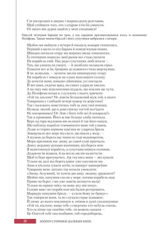 20 ЗОЛОТІ СТОРІНКИ ДАЛЕКИХ ЕПОХ
Сів посередині в дверях і широко руки розставив,
Щоб упіймати того, хто з отарою хтів би умкнути.
От якого він дурня знайти у мені сподівався!
Одіссей зв’язував баранів по троє, а під середнім прилаштовувався хтось із полонених
Поліфема. Таким чином Одіссей і його супутники вибралися з печери.
Щойно ми вийшли з печери й оподаль кошари спинились,
Перший я виліз із-під барана й повідв’язував інших.
Швидко погнали отару ми жирних овець тонконогих,
Їх оточивши навколо, щоб разом все стадо загнати
На корабель свій. Нас радо супутники любі вітали —
Тих, що уникнули смерті, — й загиблих оплакали гірко.
Плакати все ж їм, бровами до кожного стиха моргнувши,
Я не дозволив, — загнати звелів пишнорунну отару
На корабель і чимдуж на хлань відпливати солону.
До кочетів вони, швидко зійшовши, усі посідали
Й веслами, сидячи вряд, по сивих ударили хвилях.
А на таку вже відплинувши віддаль, що поклик ще чути,
До Поліфема почав я, глузуючи з нього, кричати:
«Гей ти, кіклопе! Не зовсім беззахисний муж той, в якого
Товаришів у глибокій печері пожер ти жорстоко!
Так і належить помститись тобі за лихі твої вчинки,
Нелюде лютий, що в домі своєму гостей поз’їдати
Не посоромивсь! От Зевс і боги тебе всі й покарали!»
Так я промовив. Його ж іще більша злоба охопила.
Верх од гори відломив він великої й так його кинув,
Що поблизу корабля темноносого впав той уламок,
Ледве в стерно кермове кам’яна не ударила брила.
Завирувало все море від скелі, що впала у воду, —
З шумом до берега нас понесло тоді водоворотом,
Моря приливом нас знову до самої суші пригнало.
Довгу жердину руками вхопивши, від берега нею
Я відштовхнув корабель, а супутцям кивнув головою,
Додаючи їм відваги, й на весла звелів налягти їм,
Щоб із біди врятуватись. Аж гнулись вони — веслували.
Тільки як далі від берега вдвоє уже одпливли ми,
Знов я кіклопа гукати хотів; та навкруг навперейми
Товариші мене лагідно так почали умовляти:
«Знову, безумний, ти хочеш цю дику людину дражнити?
Щойно він, кинувши скелю у море, погнав корабель наш
Прямо на берег, і ми уже зовсім загинути мали!
Тільки-но крики чиїсь чи мову яку він почує,
Голови нам і всі корабельні він балки розтрощить,
Мармуру кинувши брилу, — а сили йому не бракує».
Так говорили вони, та не слухало серце відважне,
Й знову до нього покликнув я, гнівом в душі спалахнувши:
«Гей ти, кіклопе, якщо тебе з смертних хто-небудь спитає,
Хто осліпив так ганебно тебе, ти можеш сказати —
Це Одіссей тебе ока позбавив, той городоборець,
 