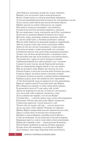 22 ЗОЛОТІ СТОРІНКИ ДАЛЕКИХ ЕПОХ
Лиш Еврілох, відчувши лукавство, іззаду лишився.
Ввівши, усіх на ослони і крісла вона розсадила;
Ячної з сиром муки та з медом жовтявим змішавши,
З світлим прамнейським вином подала їм, підсипавши в келих
Зілля лихого, щоб зовсім про землю вітчизни забули.
Щойно дала їм ту суміш і випили всі, як ударом
Кия вона їх загнала в свинарню і там зачинила.
Голови й постаті їхні щетиною вкрились, і рохкать
Всі по-свинячому стали, лиш розум, що й був, залишився.
Плачучих їх зачинила Кіркея й сипнула їм в закут
Жолудів, терну, каштанів, коріння крушини, щоб їли
Те, що всі свині їдять, у багнюці валяючись завжди.
Миттю побіг Еврілох на швидкий корабель чорнобокий
Звістку подати сумну про долю супутників любих.
Довго не міг він, хоч як силкувався, і слова сказати,
Смутком великим у серці охоплений; очі сльозами
Сповнились рясно; всю душу йому розривали ридання.
Тільки тоді, як його ми розпитувать з подивом стали,
Він розповів нам про долю нещасну супутників наших...
Так оповів він, і зразу на плечі закинув я мідний,
Срібноцвяхований меч свій великий і лук з тятивою
І провести мене тим же звелів Еврілохові шляхом...
Вже по священному виярку йшов я і ось уже вийти
Мав до великого дому Кіркеї, що зналась на зіллі.
Раптом Гермес із жезлом золотим мене близько від дому
Стрів на дорозі, на юного мужа із вигляду схожий
З першим пушком на щоках, у розквіті років найкращих.
Взявши за руку мене, він назвав на ім’я і промовив:
«Стій, бідолашний, куди ти прямуєш по цих верховинах,
Краю не знаючи цього? Супутців твоїх вже Кіркея
Всіх обернула в свиней і в хліву своїм міцно тримає.
Їx визволяти ідеш ти? І сам, кажу тобі, цілий
Звідти не вернешся й там же, де інші усі, зостанешся.
Але послухай: тебе я врятую і визволю з лиха.
Зілля узявши оце чарівне, ти в оселю Кіркеї
Сміливо йди, — з ним-бо днину лиху ти від себе відвернеш.
Я розкажу тобі все про підступне Кіркеї лукавство:
Суміш вона приготує і зілля підсипле у неї,
Тільки тебе не здолає той чар, — того не допустить
Зілля, що дам я тобі, чарівне. Розкажу по порядку.
Щойно Кіркея довжезним жезлом замахнеться на тебе,
Зразу із піхов своїх ти вихопи меч гостролезий —
Кидайся з ним на Кіркею, немовби хотів її вбити»...
Слово це мовивши, зілля подав мені світлий дозорець,
Вирвавши просто з землі і властивість його пояснивши.
Корінь був чорний, а цвіт — немов молоко білопінне...
Потім Гермес відійшов на високу Олімпу вершину,
Острів лісистий лишивши, а я до будівель Кіркеї
Далі подався, лиш серце бурхливо мені колотилось.
 