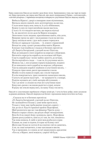23ГОМЕР. Поема «ОДІССЕЯ»
Кірка запросила Одіссея до покоїв і дала йому зілля. Здивувавшись тому, що чари не подія-
ли, Кірка зрозуміла, що перед нею Одіссей, про якого попереджав її Гермес, «злотожезлий»,
«світлий дозорець», і чарівниця погодилася повернути супутникам Одіссея людську подобу.
Вийшла Кіркея і, двері в свинарню свою відчинивши,
Вигнала звідти свиней, наче дев’ятирічних на вигляд.
Стали вони перед нею, вона ж, їх усіх обійшовши,
Кожну із них по черзі вигойною маззю мастила.
Стала з їх тіл опадати щетина, що вкрила відтоді
Їх, як заклятого зілля дала їм Кіркея-владарка.
Знов вони стали людьми, красивішими навіть, ніж доти,
Вищими трохи на зріст і молодшими стали на вигляд.
Зразу впізнали мене, і рук моїх кожен торкнувся.
Потім усі заридали тужливо, — їх лемент страшенний
Всюди по дому лунав і розжалобив навіть Кіркею.
Близько тоді підійшла і сказала в богинях пресвітла:
«О Лаертід богорідний, удатний на все Одіссею,
Йди до швидкого свого корабля на морське узбережжя.
Витягніть передусім корабель на положистий берег,
Снасть корабельну і всяке майно занесіть до печери,
Потім вертайтесь сюди — і сам ти, й супутники милі».
Мовила так, і, послухавши серцем відважним, подався
Я до швидкого свого корабля на морське узбережжя;
Там на швидкім кораблі знайшов я супутників милих, —
Плакали гірко вони, рясні проливаючи сльози.
Мовби телята навколо корів, що з полів чередою
В хлів повертаються, трав соковитих напасшися вволю,
Скачуть всі разом назустріч, — не вдержати їх у кошарі,
Радісно мукають всі, своїх матерів обступивши, —
Так і до мене з слізьми на очах всі супутники наші
Кинулись разом з великою радістю в серці, неначе
В рідну ми землю вернулись, на нашу Ітаку скелясту.
Одіссей із супутниками перебували в Кірки цілий рік. І хоча їм було добре, вони затужили
за рідною домівкою. Одіссей звернувся до богині з проханням відпустити його на Ітаку.
...Сказала на те в богинях пресвітла:
«О Лаертід богорідний, удатний на все Одіссею,
Не залишайтеся більше у домі моїм проти волі,
Тільки у іншу вам треба раніше податись дорогу —
Аж до оселі Аїда й страшної пройти Персефони,
Щоб розпитати про все там фіванця Тіресія душу —
Віщого старця сліпого, що розум зберіг непорушним;
Всю-бо й по смерті йому залишила, проте, Персефона
Давню розсудливість, інші ж усі там, як тіні, никають».
Так вона мовила, й любе в мені мов розбилося серце.
Плакав, на ложі я сидячи, й серце на білому світі
Жити вже більш не хотіло й на сонячне світло дивитись.
А як, на ложі качаючись, я вже наплакався вволю,
Так я промовив, із словом до неї звернувшись крилатим:
«Хто ж, о Кіркеє, мені вожаєм у дорозі тій буде,
 