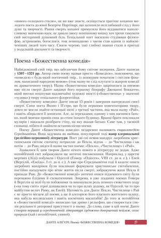 27ДАНТЕ АЛІҐ’ЄРІ. Поема «БОЖЕСТВЕННА КОМЕДІЯ»
«нового солодкого стилю», як ви вже знаєте, оспівується трагічне кохання мо-
лодого поета до юної Беатріче Портінарі, що залишило незглибимий слід у його
душі та творчості. Рання смерть коханої примусила його віддаватися наполе-
гливому вивченню наук, це давало змогу невтішному юнаку хоч трохи тамувати
свій нестерпний душевний біль. Геніальний поет посилено студіював філосо-
фію, астрономію, богослов’я, тож невипадково з часом став одним із найосві-
ченіших людей того часу. Своєю чергою, такі глибокі знання стали в пригоді
у подальшій діяльності та творчості.
Поема «Божественна комедія»
Найвідоміший свій твір, що забезпечив йому світове визнання, Данте написав
у 1307—1321 рр. Автор свою поему назвав просто «Комедією», пояснюючи, що
«комедією є будь-який поетичний твір... із похмурим початком і світлим фіна-
лом, написаний народною мовою» (тож назву не слід плутати із жанром комедії
як драматичного твору). Назва «Божественна комедія» закріпилася за поемою
вже після смерті Данте завдяки його першому біографу Джованні Боккаччо,
який високо поцінував надзвичайні художні якості («божественна» у значенні
«чудова») твору геніального флорентійця.
«Божественну комедію» Данте писав 15 років і завершив напередодні своєї
смерті. Сини поета Якопо і П’єтро, що були першими коментаторами твору,
довго не могли знайти останньої пісні з третьої частини, яка мала назву «Рай»,
і навіть збиралися її дописати. Але, за переказами, одному з них наснився бать-
ко, який мовчки привів сина до стіни їхнього будинку. Вранці брати покликали
мулярів і наказали розібрати стіну, на яку вказав батько. Саме там, у таємній
схованці, нібито й знайшли останню пісню поеми.
Поему Данте «Божественна комедія» недаремно називають енциклопедією
Середньовіччя. Вона задумана як видіння, популярний тоді жанр клерикальної
(релігійно-церковної) літератури. Поет уві сні немов мандрує загробним хрис-
тиянським світом: спочатку потрапляє до Пекла, відтак — до Чистилища і аж
потім — до Раю; звідси й назви частин поеми: «Пекло», «Чистилище» і «Рай».
Здавалося б, цим твором Данте нічого нового в літературу не додав. Адже
потойбічний світ зображували ще античні письменники. Наприклад, у царстві
мертвих (Аїді) побували і Одіссей (Гомер, «Одіссея», VIII ст. до н. е.), і Еней
(Вергілій, «Енеїда», І ст. до н. е.). А вже про Середньовіччя годі й казати: описи
загробних мандрівок були покликані формувати християнське світобачення,
постійно нагадувати про вічне життя після смерті, зображуючи жахи Пекла й
принади Раю. До «Божественної комедії» античні описи підземного світу були
переважно блідими й схематичними. Зокрема, в уже згаданих поемах Гомера
й Вергілія ці візії були побіжними та виконували роль певного сюжетного ходу
(«на тому світі» герої дізнавалися чи то про шлях додому, як Одіссей, чи то про
майбутню велич Риму, як Еней). Натомість для Данте Пекло, Чистилище і Рай
є не просто місцем дії поеми, а ще й алегорією його власного життєвого шляху,
яка набула вселюдських і навіть космічних масштабів! До того ж потойбіччя
в «Божественній комедії» виписано так зримо і рельєфно, що створюється ілю-
зія реальності авторової присутності в ньому. До слова, саме в цій поемі Данте
створив перший у середньовічній літературі художньо довершений пейзаж, опис
природи (хай і потойбічної, уявної).
 
