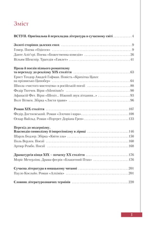 3
Зміст
ВСТУП. Оригінальна й перекладна література в сучасному світі . . . . . . . . . . . . 4
Золоті сторінки далеких епох . . . . . . . . . . . . . . . . . . . . . . . . . . . . . . . . . . . . . . . . . . . . . . 9
Гомер. Поема «Одіссея» . . . . . . . . . . . . . . . . . . . . . . . . . . . . . . . . . . . . . . . . . . . . . . . . . . . . 9
Данте Аліґ’єрі. Поема «Божественна комедія» . . . . . . . . . . . . . . . . . . . . . . . . . . . . . . 26
Вільям Шекспір. Трагедія «Гамлет» . . . . . . . . . . . . . . . . . . . . . . . . . . . . . . . . . . . . . . . . 41
Проза й поезія пізнього романтизму
та переходу до реалізму XIX століття . . . . . . . . . . . . . . . . . . . . . . . . . . . . . . . . . . . . . 63
Ернст Теодор Амадей Гофман. Повість «Крихітка Цахес
на прізвисько Цинобер» . . . . . . . . . . . . . . . . . . . . . . . . . . . . . . . . . . . . . . . . . . . . . . . . . . . 64
Школа «чистого мистецтва» в російській поезії . . . . . . . . . . . . . . . . . . . . . . . . . . . . 88
Федір Тютчев. Вірш «Silentium!» . . . . . . . . . . . . . . . . . . . . . . . . . . . . . . . . . . . . . . . . . . 90
Афанасій Фет. Вірш «Шепіт... Ніжний звук зітхання...» . . . . . . . . . . . . . . . . . . . . . 93
Волт Вітмен. Збірка «Листя трави» . . . . . . . . . . . . . . . . . . . . . . . . . . . . . . . . . . . . . . . . 96
Роман XIX століття . . . . . . . . . . . . . . . . . . . . . . . . . . . . . . . . . . . . . . . . . . . . . . . . . . . . . .107
Федір Достоєвський. Роман «Злочин і кара». . . . . . . . . . . . . . . . . . . . . . . . . . . . . . .108
Оскар Вайльд. Роман «Портрет Доріана Грея» . . . . . . . . . . . . . . . . . . . . . . . . . . . . .133
Перехід до модернізму.
Взаємодія символізму й імпресіонізму в ліриці . . . . . . . . . . . . . . . . . . . . . . . . . . .146
Шарль Бодлер. Збірка «Квіти зла» . . . . . . . . . . . . . . . . . . . . . . . . . . . . . . . . . . . . . . . .150
Поль Верлен. Поезії . . . . . . . . . . . . . . . . . . . . . . . . . . . . . . . . . . . . . . . . . . . . . . . . . . . . . .160
Артюр Рембо. Поезії . . . . . . . . . . . . . . . . . . . . . . . . . . . . . . . . . . . . . . . . . . . . . . . . . . . . .168
Драматургія кінця ХІХ – початку ХХ століття . . . . . . . . . . . . . . . . . . . . . . . . . . . .176
Моріс Метерлінк. Драма-феєрія «Блакитний Птах» . . . . . . . . . . . . . . . . . . . . . . .176
Сучасна література в юнацькому читанні . . . . . . . . . . . . . . . . . . . . . . . . . . . . . . . . .201
Пауло Коельйо. Роман «Алхімік» . . . . . . . . . . . . . . . . . . . . . . . . . . . . . . . . . . . . . . . . .201
Cловник літературознавчих термінів . . . . . . . . . . . . . . . . . . . . . . . . . . . . . . . . . . . . .220
 