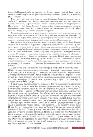 31ДАНТЕ АЛІҐ’ЄРІ. Поема «БОЖЕСТВЕННА КОМЕДІЯ»
і географ Птоломей, чиїх поглядів на світобудову дотримувався і Данте; еллін-
ський лікар Гіппократ; східні філософи та лікарі Авіценна (Ібн-Сіна) й Аверроїс
(Ібн-Рошд) та ін.
У другому колі пекельна буря крутила й кидала в бездонні урвища сласто-
любців. У третьому колі Цербер шматував пазурами ненажер, які потопали
в багні, мов свині. Марнотратники і скнари штовхали тягар у четвертому колі.
П’яте коло — Стігійське болото. У ньому гнівні оскаженіло гризли, дряпали
і штовхали один одного. На дні лежали ледарі, які змарнували свій талант. Шос-
те коло — місто Діт, де палали в гробницях єретики.
Сьоме коло складалося з трьох поясів. У першому поясі в кривавому потоці
карали тиранів, насильників над ближніми; у другому насильники над собою та
своїм майном перебували у вигляді сухих дерев; у третьому поясі під пекельним
дощем були насильники над природою та мистецтвом і богохульники.
Восьме коло складалося з десяти ровів. У першому рову чорти били бичами
звідників і спокусників; у другому — у грязюці вовтузилися підлесники; у тре-
тьому рову головою вниз по пояс у землі загрузли святокупці, ноги яких були
охоплені полум’ям. Віщуни, з шиями, викрученими таким чином, що сльози сті-
кали по спині, перебували в четвертому рову. Хабарники в п’ятому рову кипіли
в смолі. У шостому — лицеміри згиналися під тягарем свинцевого обладунку
під золотим одягом і йшли по розіп’ятому на землі Каяфі, який засудив на
смерть Ісуса. У сьомому рову отруйні змії жалили злодіїв. У восьмому — горіли
лукаві порадники. У дев’ятому рову від страшних ран страждали призвідни-
ки розбрату. У десятому — смажили фальшувальників слів, грошей, металів
і людей.
У дев’ятому колі (крижаному Коциті) карали зрадників. У першому поясі —
Каїні — мерзли зрадники рідних. У другому — Антенорі — зрадники батьківщи-
ни й однодумців. У третьому — Толомеї — зрадники друзів і співтрапезників.
У четвертому поясі вмерзли в кригу зрадники благодійників. І нарешті у само-
му центрі Пекла по пояс у кризі стояв Люцифер, голова якого мала три облич-
чя. Пащі Люцифера розривали Юду, зрадника Ісуса Христа, а також Брута
й Касія, убивць Юлія Цезаря.
У Дантовому Пеклі протікають і ріки Аїду. По суті, це один потік, утворений
слізьми Критського Старця. Він начебто розташований на о. Крит, на якому
у золоту добу панував Сатурн. Голова у Старця із золота, груди — срібні, пояс —
бронзовий, ноги — залізні (як Овідієві чотири людські покоління), спирається
він на глиняну стопу правої ноги. Це емблема людства, яке змінюється з часом
і пройшло через золотий, срібний, бронзовий і залізний віки (цю класифікацію
запровадив ще еллін Гесіод, якого вважали сучасником Гомера). Тепер людство
спирається на крихку глиняну стопу, тож незабаром може настати його кінець.
Уся статуя, крім золотої голови, розколота. Сльози Старця проникають у надра
землі й утворюють Ахерон (грец. «ріка скорботи»), що оперізує перше коло
Пекла. Потім, стікаючи вниз, він утворює болото Стікса (грец. «ненависний»),
інакше — Стігійське болото, у якому карають гнівних і яке обрамляє стіни міста
Діта, що оточують безодню Нижнього Пекла. Ще нижче він стає Флегетоном
(грец. «пекучий»), кільцеподібною рікою киплячої крові, в яку занурені насиль-
ники проти ближнього. Відтак у вигляді кривавого струмка, що все ще має на-
зву Флегетон, він перетинає ліс самогубців і пустелю, де падає вогняний дощ.
Звідси шумливим водоспадом рине вглиб, щоб у центрі Землі перетворитися на
крижане озеро Коцит (грец. «плач»).
 