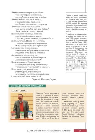 39ДАНТЕ АЛІҐ’ЄРІ. Поема «БОЖЕСТВЕННА КОМЕДІЯ»
Любов шляхетне серце враз займає,
тож і його краса заполонила,
що, згублена, в землі вже дотліває.
Любов любити любленій звеліла,
і покохала щиро так його я,
що, бачиш, нас ніщо не розлучило.
Любов до смерті нас вела одної;
того ж, хто погубив нас, жде Каїна»1.
Були слова то сповіді смутної.
Як пролунала розповідь повинна,
я похилив обличчя невеселе:
«В яких думках жалю твого причина?» —
спитав учитель. Я ж на те: «Ой леле,
хто знав, що те солодке поривання
їм до загину злого путь простеле!»
І, вчувши їхнє те оповідання,
я мовив так: «Франческо, ваша мука
збудила в серці тугу та зітхання.
Але скажи мені, яка спонука
в часи солодких мріянь відкриває
любові ще притаєну науку?»
Вона ж до мене: «Гіршого немає,
як згадувать щасливу давню днину
у злигоднях; учитель твій те знає...»2.
Коли одна душа розповідала,
ридала друга, і тужба недолі
мене жалем смертельним перейняла;
і, наче мертвий пада, впав я долі.
Переклад Максима Стріхи
1 Каїна — місце в найглиб-
шому, дев’ятому колі пекла,
де карають тих, хто під-
ступно зрадив рідних (див.
ХХХІІ пісню). На момент
розповіді Франчески (1300)
Джанчотто був ще живий,
отже, в Каїні його лише че-
кають.
2 Ці афористичні рядки дві-
чі майже дослівно відтво-
рює Т. Шевченко: на почат-
ку поезії «Г. З.», написаної
1848 р. на Кос-Аралі («Не-
має гірше, як в неволі про
волю згадувать...»), та в
листі до О. Бодянського від
15 листопада 1852 р. Ще до
заслання Шевченко міг
читати пісню V «Пекла» в
російському прозовому пе-
рекладі Ф. Фан-Дім (О. Ко-
логривової), надруковано-
му в 1842—1843 рр., та
в поетичному перекладі
Дм. Міна (вперше пісню V
було надруковано окремо
1843 р.).
ШТРИХИ ДО ПОРТРЕТА ПЕРЕКЛАДАЧА
МАКСИМ СТРІХА
Максим Стріха народився
1961 р. в родині з давні-
ми  науковими традиціями.
Його дід, академік М. Ф. Гу-
лий, був одним із заснов-
ників української біохімії,
батьки — знані науковці
в галузі медичної біохімії
та фізики, сам він — доктор
фізико-математичних наук.
Художнім перекладом Мак-
сим Стріха зацікавився на
поч. 1980-х рр. З-під його
пера вийшли переклади
Редьярда Кіплінга, Волта
Вітмена, Чарльза Діккенса
та ін.
Особливе місце у твор-
чому доробку М. Стріхи
належить перекладу «Боже-
ственної комедії» Данте.
У  2015 р. за переклад «Пе-
кла» він був удостоєний
Премії Кабінету Міністрів
України ім. Максима Риль-
ського.
 