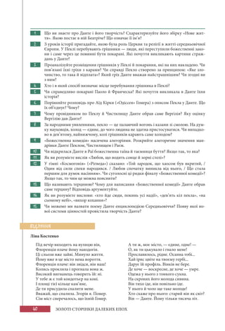 40 ЗОЛОТІ СТОРІНКИ ДАЛЕКИХ ЕПОХ
1. Що ви знаєте про Данте і його творчість? Схарактеризуйте його збірку «Нове жит-
тя». Якою постає в ній Беатріче? Що означає її ім’я?
2. З уроків історії пригадайте, якою була роль Церкви та релігії в житті середньовічної
Європи. У Пеклі перебувають грішники — люди, які переступили божественні зако-
ни і саме через це повинні бути покарані. Які почуття викликають картини страж-
дань у Данте?
3. Проаналізуйте розміщення грішників у Пеклі й покарання, які на них накладено. Чи
пов’язані їхні гріхи з карами? Чи справді Пекло створено за принципом: «Яке зло-
чинство, то така й відплата»? Який гріх Данте вважав найстрашнішим? Чи згодні ви
з ним?
4. Хто і в який спосіб визначає місце перебування грішника в Пеклі?
5. Чи справедливо покарані Паоло й Франческа? Які почуття викликала в Данте їхня
історія?
6. Порівняйте розповідь про Аїд Кірки («Одіссея» Гомера) з описом Пекла у Данте. Що
їх об’єднує? Чому?
7. Чому провідником по Пеклу й Чистилищу Данте обрав саме Вергілія? Яку оцінку
Вергілію дав Данте?
8. За народними уявленнями, пекло — це палаючий вогонь і казани зі смолою. На дум-
ку науковців, холод — єдине, до чого людина не здатна пристосуватися. Чи випадко-
во в дев’ятому, найнижчому, колі грішників карають саме холодом?
9. «Божественна комедія» насичена алегоріями. Розкрийте алегоричне значення ман-
дрівки Данте Пеклом, Чистилищем і Раєм.
10. Чи відкрилася Данте в Раї божественна таїна й таємниця буття? Якщо так, то яка?
11. Як ви розумієте вислів «Любов, що водить сонце й зорні стелі»?
12. У гімні «Космогонія» («Рігведа») сказано: «Той зародок, що хаосом був вкритий, /
Один від сили спеки народився. / Любов спочатку виникла від нього, / Що стала
першим для думок насінням». Чи суголосні ці рядки фіналу «Божественної комедії»?
Якщо так, то чим це можна пояснити?
13. Що називають терциною? Чому для написання «Божественної комедії» Данте обрав
саме терцину? Відповідь аргументуйте.
14. Як ви розумієте вислови: «хто йде сюди, покинь усі надії», «дев’ять кіл пекла», «на
сьомому небі», «вихор кохання»?
15. Чи можемо ми назвати поему Данте енциклопедією Середньовіччя? Появу якої но-
вої системи цінностей провістила творчість Данте?
Ліна Костенко
Під вечір виходить на вулицю він,
Флоренція плаче йому навздогін.
Ці сльози вже зайві. Минуло життя.
Йому вже в це місто нема вороття.
Флоренція плаче: він звідси, він наш!
Колись прокляла і прогнала вона ж.
Високий вигнанець говорить їй: ні.
У тебе ж є той кондотьєр на коні.
І площі тієї кільце кам’яне,
Де ти присудила спалити мене.
Вважай, що спалила. Згорів я. Помер.
Сім міст сперечалось, що їхній Гомер.
А ти ж, моє місто, — єдине, одне! —
О, як ти цькувало і гнало мене!
Прославилось, рідне. Осанна тобі...
Хай ірис цвіте на твоєму гербі...
Дарує їй профіль. Вінків не бере.
Де хоче — воскресне, де хоче — умре.
Одежа у нього з тонкого сукна.
На скронях його молода сивина.
Він тихо іде, він повільно іде.
У нього й чоло ще таке молоде!
Хто скаже про нього: старий він як світ?
Він — Данте. Йому тільки тисяча літ.
ВІДЛУННЯ
 
