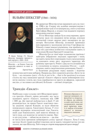 42 ЗОЛОТІ СТОРІНКИ ДАЛЕКИХ ЕПОХ
ВІЛЬЯМ ШЕКСПІР (1564—1616)
Як драматург Шекспір почав працювати десь на схил-
ку 1580-х рр. Спершу він залюбки використовував і
перероблював чужі п’єси (наприклад, свого сучасника
Крістофера Марло), а згодом став віддавати перевагу
написанню власних творів.
П’єси Шекспіра завжди були популярними, проте
спочатку мало хто цікавився ім’ям автора, оскільки
тогочасний глядач звертав увагу насамперед на гру
акторів. Поступово Шекспір, колишній провінціал
(він народився у маленькому містечку Стретфорд-на-
Ейвоні), ставав чимдалі відомішим, тож прийшов час,
коли він удостоївся особистого спілкування навіть із
королевою Великої Британії Єлизаветою.
Шекспір був до такої міри талановитим трагіком і
майстром зображення людських характерів і типів,
що навіть імена його персонажів стали узагальненими
та означають певну рису людського характеру або
руйнівну пристрасть: Ромео і Джульєтта асоціюються
із «сильнішим за смерть» коханням; Отелло — з руй-
нівними, навіть смертоносними ревнощами; Гамлет —
із болючими роздумами перед важким і водночас
неминучим життєвим вибором. Наприклад, його знаменита репліка «Бути чи не
бути — ось питання» (англ. «To be or not to be — that is the question») за кілька
століть від часу написання трагедії «Гамлет» обросла такою неймовірною кіль-
кістю значень і сенсів, що стала сприйматися не просто як афоризм, «крилатий
вислів», а і як символ англійської, ба більше — світової літератури.
Трагедія «Гамлет»
Найбільшу славу в усьому світі Шекспірові прине-
сла трагедія «Гамлет, принц датський», яку часто
називають просто «Гамлет», написана між 1599
і 1601 рр. Дія трагедії відбувається в Данії. У ній
розповідається, як принц Гамлет помстився своє-
му дядькові, королю Клавдію, за підле вбивство
попереднього короля, Гамлетового батька. У п’єсі
яскраво відтворено психологічний стан Гамлета,
який удав божевільного, щоб вивести вбивцю на
чисту воду, але водночас не загинути самому. Про-
те ця суха схема — «вбивство як помста» — аж ніяк
не могла бути причиною неймовірного успіху трагедії «Гамлет». Хоча б тому,
що існує безліч творів подібної тематики, які не мають і мізерної частки того ви-
знання, яке мав Шекспір. Тоді в чому ж секрет популярності цього твору?
Джон Тейлор (?). Вільям
Шекспір (імовірно прижиттє-
вий портрет). 1600—1610
Шекспір — це Канон. Саме він
окреслює цінності та межі лі-
тератури.
Гарольд Блум
ГОТУЄМОСЯ ДО ДІАЛОГУ
Вічними образами в лі-
тературі називають мі-
фологічні та літератур-
ні образи, що вийшли
за межі своєї епохи, які
зосереджують важливі
риси характеру, мора-
лі  й набули естетичної
цінності та загально-
людського значення.
 