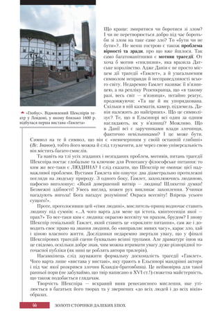 44 ЗОЛОТІ СТОРІНКИ ДАЛЕКИХ ЕПОХ
«Глобус». Відновлений Шекспірів те-
атр у Лондоні, у якому близько 1600 р.
відбулася перша вистава «Гамлета»
Що краще: змиритися чи боротися зі злом?
І чи не перетворюється добро під час бороть-
би зі злом на таке саме зло? То «бути чи не
бути»?.. Не менш гострою є також проблема
вірності та зради, про що вже йшлося. Так
само багатоманітними є мотиви трагедії. От
хоча б мотив «гнилизни», яка вразила Дат-
ське королівство. Адже Данія є не просто міс-
цем дії трагедії «Гамлет», а й узагальненим
символом неправди й несправедливості всьо-
го світу. Недаремно Гамлет називає її в’язни-
цею, а на репліку Розенкранца, що «в такому
разі, весь світ — в’язниця», негайно реагує,
продовжуючи: «Та ще й як упорядкована.
Скільки в ній казематів, камер, підземель. Да-
нія належить до найгірших». Що це символі-
зує? Те, що в Ельсинорі всі один за одним
наглядають, як у в’язниці? Можливо. Що
в Данії всі є заручниками влади злочинця,
фактично невільниками? І це може бути.
Символ на те й символ, що він є «невичерпним у своїй останній глибині»
(Вс. Іванов), тобто його можна й слід тлумачити, але через свою універсальність
він містить багато смислів.
Та навіть на тлі усіх згаданих і незгаданих проблем, мотивів, питань трагедії
Шекспіра постає глобальне та ключове для Ренесансу філософське питання: то
ким же все-таки є ЛЮДИНА? І слід сказати, що Шекспір не оминає цієї над-
важливої проблеми. Вустами Гамлета він озвучує два діаметрально протилежні
погляди на людську природу. З одного боку, Гамлет, захоплюючись людиною,
пафосно виголошує: «Який довершений витвір — людина! Шляхетні думки!
Безмежні здібності! Увесь вигляд, кожен рух викликає захоплення. Учинки
нагадують янгола! Бога нагадує розуміння! Окраса всесвіту! Взірець усього
сущого!».
Проте, проголосивши цей «гімн людині», мислитель-принц водночас ставить
людину під сумнів: «...А чого варта для мене ця істота, квінтесенція якої —
прах?» То все-таки ким є людина: окрасою всесвіту чи прахом, брудом? І знову
Шекспір геніальний: Гамлет, який ставить це «прокляте питання», сам же і до-
водить своє право на звання людини, бо «виправляє вивих часу», карає зло, хай
і ціною власного життя. Дослідники недаремно звертали увагу, що у фіналі
Шекспірових трагедій сцени буквально всіяні трупами. Але драматург ішов на
це свідомо, оскільки добре знав, чим можна втримати увагу дуже різнорідної то-
гочасної публіки (як нині це роблять автори трилерів).
Насамкінець слід зауважити формальну досконалість трагедії «Гамлет».
Чого варта лише «вистава у виставі», яку грають в Ельсинорі мандрівні актори
і під час якої розкрився злочин Клавдія-братовбивці. Це неймовірна для такої
ранньої пори (не забуваймо, що твір написано в XVI ст.!) сюжетна майстерність,
що також подобається глядачам.
Творчість Шекспіра — яскравий вияв ренесансного мислення, яке уті-
люється в багатьох його творах та у звернених «до всіх людей і до всіх віків»
образах.
 