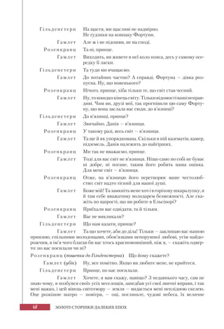 48 ЗОЛОТІ СТОРІНКИ ДАЛЕКИХ ЕПОХ
Гільденс те рн На щастя, ми щасливі не надмірно.
Не ґудзики на ковпаку Фортуни.
Г амл е т Але ж і не підошви, не на споді.
Розен кранц Та ні, принце.
Г амл е т Виходить, ви живете в неї коло пояса, десь у самому осе-
редку її ласки.
Гільден сте рн Та туди ми вчащаємо.
Г амл е т До потайних частин? А справді, Фортуна — дівка роз-
пусна. Ну, що новенького?
Розенкранц Нічого, принце, хіба тільки те, що світ став чесний.
Г амл е т Ну,тошвидкокінецьсвіту.Тількивідомостівашінеправ-
диві. Чим ви, друзі мої, так прогнівили цю саму Форту-
ну, що вона заслала вас сюди, до в’язниці?
Гільденсте рн До в’язниці, принце?
Г амл е т Звичайно. Данія — в’язниця.
Розен кранц У такому разі, весь світ — в’язниця.
Гамлет Та ще й як упорядкована. Скільки в ній казематів, камер,
підземель. Данія належить до найгірших.
Розен кранц Ми так не вважаємо, принце.
Гамл е т Тоді для вас світ не в’язниця. Ніщо само по собі не буває
ні добре, ні погане, таким його робить наша оцінка.
Для мене світ — в’язниця.
Розенкранц Отже, на в’язницю його перетворює ваше честолюб-
ство: світ надто тісний для вашої душі.
Г амл е т Божемій!Тазамкнітьменехочівгоріховушкаралупку,я
й там себе вважатиму володарем безмежності. Але ска-
жіть по щирості, що ви робите в Ельсінорі?
Розенкранц Приїхали вас одвідати, та й тільки.
Г амл е т Вас не викликали?
Гільденсте рн Що нам казати, принце?
Г амл е т Та що хочете, аби до діла! Тільки — заклинаю вас нашою
приязню, спільними молодощами, обов’язками непорушної любові, усім найдо-
рожчим, в ім’я чого благав би вас хтось красномовніший, ніж я, — скажіть одвер-
то: по вас посилали чи ні?
Розенкран ц (пошепки до Гільденстерна) Що йому скажете?
Гамлет (убік) Ну, все помітно. Якщо ви любите мене, не крийтеся.
Гільден с те рн Принце, по нас посилали.
Г амл е т Хочете, я вам скажу, навіщо? З недавнього часу, сам не
знаю чому, я позбувся своїх усіх веселощів, занедбав усі свої звичні вправи, і так
мені важко, і цей вінець світотвору — земля — видається мені неплідною скелею.
Оце розкішне шатро — повітря, — оці, погляньте, чудові небеса, їх величне
 
