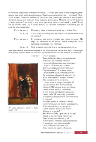49ВІЛЬЯМ ШЕКСПІР. Трагедія «ГАМЛЕТ»
склепіння, оздоблене золотими іскрами, — усе це для мене тільки нагромаджен-
ня смердючих і шкідливих випарів. Який довершений витвір — людина! Шля-
хетні думки! Безмежні здібності! Увесь вигляд, кожен рух викликає захоплення.
Вчинки нагадують янгола! Бога нагадує розуміння! Окраса всесвіту! Взірець
усього сущого! А чого варта для мене ця істота, квінтесенція якої — прах? Чоло-
вік не вабить мене... та й жінка також, бо з ваших посмішок я побачив, що ви
саме це хотіли сказати.
Розенкран ц Принце, у мене нічого схожого й на думці не було.
Гамл е т А чого ж ви посміхнулись, коли я сказав, що чоловік мене
не вабить?
Розенкран ц Я подумав, яка пісна зустріч тут чекає акторів. Ми
якраз їх випередили по дорозі. Вони прямують сюди,
щоб запропонувати свої послуги.
Гамл е т Той, хто грає королів, буде в нас бажаним гостем.
Приїздять актори, яких Гамлет називає «стислим літописом і відбитком часу». Принц про-
сить увечері зіграти «Вбивство Гонзаго», додавши монолог, який він напише. Всі виходять.
Г амл е т Ну, от я й сам.
Тупий нікчема, бовдур жалюгідний,
Тиняюсь, як сновида, і мовчу,
Нездатний боронити власну справу
І короля обстояти, що в нього
Так підло вкрадено життя і владу.
Страхополох я? Хто мене назве
Поганцем? Схоче ляпаса вліпити?
Чи висмикати бороду й здмухнути
Мені в обличчя? Сіпнути за носа?
Хто обізвати хоче брехуном
І слово це мені в горлянку вбити?
Ну, зважтеся! Усе я проковтну!
Стерплю! Печінка в мене голубина,
Немає жовчі в ній, а то інакше
Я всіх шулік нагодував би падлом
Цього раба. Мерзотнику кривавий!
Розпуснику підступний, безсоромний!
О помсто!
Та чи не дивно ж слухати? Мене
Помститись небо й пекло закликають,
А я словами тішусь, я розради
Собі в лайках шукаю, як повія,
Мов та перекупка!
Яка бридота! Ну, прокинься, мозку!
Чував я, що злочинці на виставі
Бували так до глибини душі
Мистецтвом вражені, що зізнавались
У злочинах прихованих своїх.
І хоч убивство язика не має,
Воно озветься, навіть і без слів.
Ежен Делакруа. Гамлет і його
матір. 1849
 