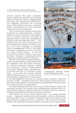 5ОРИГІНАЛЬНА Й ПЕРЕКЛАДНА ЛІТЕРАТУРА В СУЧАСНОМУ СВІТІ
інтелекті людства. Про перші «дзвіночки»
можна говорити вже сьогодні, коли з’явилися
загрозливі терміни на кшталт «цифрові абори-
гени» (діти, які з раннього віку перебувають у
полі цифрових технологій) або «культура
шуму» (дезінтегровані спонтанно «культура й
освіта», котрі приходять на зміну цілісному
сприйняттю світу як універсуму).
І це не єдина загроза. Зрештою, якщо навіть
погодитися, що літературний твір — нехай ви-
січений на єгипетських пірамідах або надряпа-
ний на глиняних дощечках, написаний на
пергаменті або на папері, навіть скопійований
на флешку або переданий через Viber — в усіх
випадках буде тим самим літературним тво-
ром, невирішеним залишається головне питан-
ня: а що ж чекає літературу та літературну
освіту в «оцифрованому» ХХІ ст.? І чи потріб-
на художня література в сучасному світі взага-
лі? А може, читання книжок — це така собі
інтелектуальна розвага вузького кола шану-
вальників літератури та фахівців-філологів,
а широкому загалові до нього вже байдуже?..
Відомий англійський письменник-фантаст,
автор численних романів, кіносценаріїв, комік-
сів і графічних новел Ніл Ґейман стверджує,
що «читання художньої літератури, читання
для задоволення є однією з найважливіших
речей у житті людини». Проте отримання інте-
лектуальної насолоди та естетичного задово-
лення — це не єдина мета читання художніх
творів. Наприклад, нині усе частіше мова йде
про необхідність формування не лише звично-
го вже IQ (коефіцієнта інтелекту, що визначає рівень розумових здібностей
людини), а й EQ — «емоційного інтелекту», тобто здатності людини усвідомлю-
вати емоції, контролювати їх, використовувати для ефективної взаємодії, успіш-
ного досягнення цілей та самореалізації.
На думку американського психолога й педагога Дейла Карнегі, людина, яка
спроможна поглянути на ситуацію очима співрозмовника, зрозуміти іншу лю-
дину, зрештою отримує підтримку всього світу. Натомість той, хто не може цьо-
го робити, вимушений долати свій життєвий шлях самотою.
«Розпізнавати свої та чужі емоції, керувати ними — ось основа життєвого
успіху», — переконані прихильники теорії емоційного інтелекту. Встановлено,
що близько 80% успіху в соціальній та особистій сферах життя визначає саме
рівень розвитку емоційного інтелекту, і лише 20 % — IQ. І хоча одне не заважає
іншому, тобто гармонійно розвинена особистість повинна мати як прагматичний
Міська бібліотека. Штутгарт. Німеччина
Національна бібліотека України
імені В. І. Вернадського. Київ
 