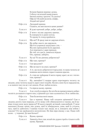 51ВІЛЬЯМ ШЕКСПІР. Трагедія «ГАМЛЕТ»
Блідою барвою вкриває думка,
І збочує величний намір кожен,
Імення вчинку тратячи. Та досить!
Офеліє! В своїй молитві, німфо,
Згадай мої гріхи!
Офелі я Ласкавий принце,
Скажіть, як вам жилося цими днями?
Гамл е т Я дуже вдячний: добре, добре, добре.
Офел і я У мене є від вас дарунки, принце,
Їх повернути я давно хотіла.
То прошу їх тепер прийняти.
Гамл е т Що ви?! Я зроду вам не дарував нічого.
Офел і я Ви добре знаєте, що дарували,
Ще й в супроводі запахущих слів, —
Від них принадніші були дарунки.
Але втрачають і дари принаду,
Як той, хто дав їх, дивиться нерадо.
Ось, принце, заберіть.
Гамл е т Ха-ха! То ви дівчина доброчесна?
Офел і я Що таке, принце?
Гамл е т І ви вродливі?
Офел і я Що ви маєте на увазі, принце?
Гамл е т А те, що коли доброчесні й вродливі, то ваша чеснота не
повинна мати ніяких справ із вашою красою.
Офел і я А з чим же найкраще й мати справу красі, як не з чесно-
тою, принце?
Гамл е т Ну, звичайно! І скорше краса перетворить чесноту на
зводню, аніж чеснота надасть красі своєї подоби. Колись воно було парадоксом,
а за нашого часу на це є всі докази. Я вас любив колись.
Офелі я І я вірила цьому, принце.
Гамл е т А не слід було вірити. Бо хоч би як прищеплювати добро-
чесність до нашого старого пня, а грішний дух таки залишиться. Я не любив вас.
Офелі я Тим болючіша мені омана.
Гамл е т Іди в черниці. Нащо тобі плодити грішників? Сам я
людина досить-таки порядна, а й то можу себе обвинуватити в такому, що й на-
віщо тільки мене мати привела?! Я надто гордий, мстивий, самолюбний. У мене
напохваті більше гріхів, ніж думок, щоб їх обміркувати, уяви, щоб їх утілити,
часу, щоб їх здійснити. І навіщо тільки такі людці, як я, повзають між небом і
землею? Усі ми пройдисвіти несосвітенні. Не йми віри нікому з нас. Один тобі
шлях — у черниці. Де ваш батько?
Офелі я Вдома, принце.
Гамл е т Замкніть його там, нехай він дурня строїть тільки в себе
вдома. Прощай.
 