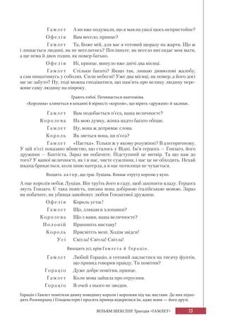 53ВІЛЬЯМ ШЕКСПІР. Трагедія «ГАМЛЕТ»
Гамл е т А ви вже подумали, що я мав на увазі щось непристойне?
Офелі я Вам весело, принце?
Гамл е т Та, Боже мій, для вас я готовий щоразу на жарти. Що ж
і лишається людині, як не веселитись? Погляньте, як весело виглядає моя мати,
а ще нема й двох годин, як помер батько.
Офел і я Ні, принце, минуло вже двічі два місяці.
Гамл е т Стільки багато? Якщо так, лишаю дияволові жалобу,
а сам пишатимусь у соболях. Сили небесні! Уже два місяці, як помер, а його досі
ще не забуто? Ну, тоді можна сподіватися, що пам’ять про велику людину пере-
живе саму людину на півроку.
Грають гобої. Починається пантоміма.
«Королева» клянеться в коханні й вірності «королю», що вірить «дружині» й засинає.
Гамл е т Вам подобається п’єса, ваша величносте?
Королева На мою думку, жінка надто багато обіцяє.
Гамл е т Ну, вона ж дотримає слова.
Корол ь Як зветься вона, ця п’єса?
Гамл е т «Пастка». Тільки ж у якому розумінні? В алегоричному.
У цій п’єсі показано вбивство, що сталось у Відні. Ім’я герцога — Гонзаго, його
дружини — Баптіста. Зараз ви побачите. Підступний це витвір. Та що нам до
того? У вашої величності, як і в нас, чисте сумління, і нас це не обходить. Нехай
шкапа брикається, коли шию натерла, а в нас потилиця не чухається.
Входить а к тор, що грає Луціана. Вливає отруту королю у вухо.
А оце королів небіж Луціан. Він труїть його в саду, щоб захопити владу. Герцога
звуть Гонзаго. Є така повість, писана вона добірною італійською мовою. Зараз
ви побачите, як убивця завойовує любов Гонзагової дружини.
Офелі я Король устає!
Гамл е т Що, злякався хлопавки?
Королева Що з вами, ваша величносте?
Полон і й Припиніть виставу!
Король Присвітіть мені. Ходім звідси!
У сі Світла! Світла! Світла!
Виходять усі, крім Гамле т а й Гор а ціо.
Гамл е т Любий Гораціо, я готовий закластися на тисячу фунтів,
що привид говорив правду. Ти помітив?
Горац і о Дуже добре помітив, принце.
Гамл е т Коли мова зайшла про отруєння.
Горац і о Я очей з нього не зводив.
Гораціо і Гамлет помітили дивну поведінку короля і королеви під час вистави. До них підхо-
дять Розенкранц і Гільденстерн і просять принца відкритися їм, адже вони — його друзі.
 