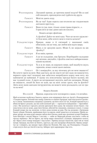 54 ЗОЛОТІ СТОРІНКИ ДАЛЕКИХ ЕПОХ
Розен кранц Ласкавий принце, де причина вашої недуги? Ви ж самі
собі шкодите, приховуючи свої турботи від друга.
Гамл е т Мені не дають ходу.
Розенкранц Як це так? Адже король сам оголосив вас спадкоємцем
датського престолу.
Гамл е т Воно-то так, пане, тільки «поки трава підросте...».
І прислів’я це вже давно цвіллю взялось.
Входять актори з флейтами.
А, флейти! Дайте-но мені одну. Чого це ви все кружляє-
те біля мене, ніби хочете мене в тенета загнати?
Гільден сте рн Принце, якщо я й сміливий у виконанні своїх
обов’язків, так це тому, що любов моя надто щира.
Г амл е т Щось я не зрозумів цього. Може б, ви заграли на цю
флейту?
Гільденс те рн Я не вмію, принце.
Гамл е т А це не складніше, ніж брехати. Перебирайте пальцями
оці щілини, дмухайте, і флейта озветься найкрасномов-
нішою музикою.
Гільденсте рн Та я ж не знаю, як керувати ними, щоб видобути якусь
гармонію, немає в мене цього вміння.
Г амл е т От і поміркуйте, за яку нікчемну річ ви мене вважаєте!
Ви хочете грати на мені. Вам здається, що ви знаєте всі мої лади; ви намагаєтесь
вирвати серце моєї таємниці; вам забаглося випробувати кожну мою ноту, від
найнижчої до найвищої. У цьому ось невеличкому приладі багато музики, він
має чудовий голос. А проте ви неспроможні змусити, щоб він заговорив. Невже
ви вважаєте, лихий би його не взяв, що на мені легше грати, ніж на флейті?
Звіть мене яким завгодно інструментом, ви можете мене розладнати, але не гра-
ти на мені!
Входить Полоній.
По л о ні й Принце, королева хоче поговорити з вами, і то негайно.
Щоб остаточно позбутися Гамлета, король хоче відправити його до Англії з Розенкранцом
і Гільденстерном. Полоній має намір сховатися в кімнаті Гертруди, щоб підслухати її розмо-
ву із сином. Залишившись наодинці і думаючи, що його ніхто не чує, Клавдій признається у
вбивстві брата і розуміє, що він скоїв великий гріх — «прокляття найдавніше — братовбив-
ство». Він молиться і просить ангелів урятувати його душу. Це зізнання почув Гамлет. Але
помститися він не може, адже його батько, вбитий без покаяння, опинився в пеклі. А якщо
Клавдій помре під час молитви, то його душа полине до раю. Під час розмови з Гертрудою
Гамлет убиває Полонія, прийнявши його за короля, який ховається за килимом. Принц до-
рікає матері, що вона дуже швидко забула його батька, який мав «розкішні кучері Гіперіона,
чоло Юпітера і погляд Марса» і поставу — «ніби це Меркурій-вісник спустився з неба на
гірську вершину». Він не вірить, що матір щиро закохалася у Клавдія, миршавого колоса,
що «брата свого пожер нещадно і підступно». Привид нагадує Гамлетові, щоб той не чіпав
матері. Гертруді, яка його не бачить, здається, що син насправді збожеволів. Принц запере-
чує це і говорить, що шкодує через вбивство Полонія. Він знає, що Розенкранц і Гільден-
стерн везуть його до Англії в пастку. Забирає труп царедворця і йде геть.
 