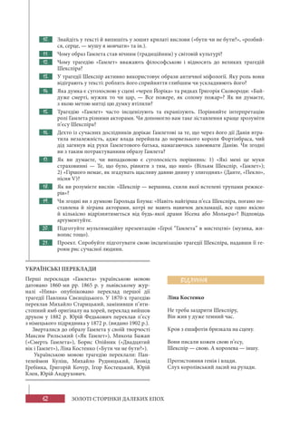 62 ЗОЛОТІ СТОРІНКИ ДАЛЕКИХ ЕПОХ
10. Знайдіть у тексті й випишіть у зошит крилаті вислови («бути чи не бути?», «розбий-
ся, серце, — мушу я мовчати» та ін.).
11. Чому образ Гамлета став вічним (традиційним) у світовій культурі?
12. Чому трагедію «Гамлет» вважають філософською і відносять до великих трагедій
Шекспіра?
13. У трагедії Шекспір активно використовує образи античної міфології. Яку роль вони
відіграють у тексті: роблять його сприйняття глибшим чи ускладнюють його?
14. Яка думка є суголосною у сцені «череп Йоріка» та рядках Григорія Сковороди: «Бай-
дуже смерті, мужик то чи цар, — Все пожере, як солому пожар»? Як ви думаєте,
з якою метою митці цю думку втілили?
15. Трагедію «Гамлет» часто інсценізують та екранізують. Порівняйте інтерпретацію
ролі Гамлета різними акторами. Чи допомогло вам таке зіставлення краще зрозуміти
п’єсу Шекспіра?
16. Дехто із сучасних дослідників дорікає Гамлетові за те, що через його дії Данія втра-
тила незалежність, адже влада перейшла до норвезького короля Фортінбраса, чий
дід загинув від руки Гамлетового батька, намагаючись завоювати Данію. Чи згодні
ви з таким потрактуванням образу Гамлета?
17. Як ви думаєте, чи випадковою є суголосність порівнянь: 1) «Які мені це муки
страховинні — Те, що було, рівняти з тим, що нині» (Вільям Шекспір, «Гамлет»);
2) «Гіршого немає, як згадувать щасливу давню днину у злигоднях» (Данте, «Пекло»,
пісня V)?
18. Як ви розумієте вислів: «Шекспір — вершина, схили якої встелені трупами режисе-
рів»?
19. Чи згодні ви з думкою Гарольда Блума: «Навіть найгірша п’єса Шекспіра, погано по-
ставлена й зіграна акторами, котрі не мають навичок декламації, все одно якісно
й кількісно відрізнятиметься від будь-якої драми Ібсена або Мольєра»? Відповідь
аргументуйте.
20. Підготуйте мультимедійну презентацію «Герої “Гамлета” в мистецтві» (музика, жи-
вопис тощо).
21. Проект. Спробуйте підготувати свою інсценізацію трагедії Шекспіра, надавши її ге-
роям рис сучасної людини.
ВІДЛУННЯ
Ліна Костенко
Не треба заздрити Шекспіру,
Він жив у дуже темний час.
Кров з ешафотів бризкала на сцену.
Вони писали кожен свою п’єсу,
Шекспір — свою. А королева — іншу.
Протистояння генія і влади.
Слух королівський ласий на рулади.
УКРАЇНСЬКІ ПЕРЕКЛАДИ
Перші переклади «Гамлета» українською мовою
датовано 1860-ми рр. 1865 р. у львівському жур-
налі «Нива» опубліковано переклад першої дії
трагедії Павлина Свєнціцького. У 1870-х трагедію
переклав Михайло Старицький, замінивши п’яти-
стопний ямб оригіналу на хорей, переклад вийшов
друком у 1882 р. Юрій Федькович переклав п’єсу
з німецького підрядника у 1872 р. (видано 1902 р.).
Зверталися до образу Гамлета у своїй творчості
Максим Рильський («Як Гамлет»), Микола Бажан
(«Смерть Гамлета»), Борис Олійник («Двадцятий
вік і Гамлет»), Ліна Костенко («Бути чи не бути?»).
Українською мовою трагедію переклали: Пан-
телеймон Куліш, Михайло Рудницький, Леонід
Гребінка, Григорій Кочур, Ігор Костецький, Юрій
Клен, Юрій Андрухович.
 