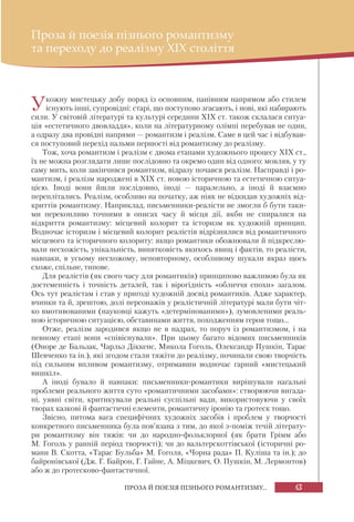 63ПРОЗА Й ПОЕЗІЯ ПІЗНЬОГО РОМАНТИЗМУ...
Проза й поезія пізнього романтизму
та переходу до реалізму XIX століття
Укожну мистецьку добу поряд із основним, панівним напрямом або стилем
існують інші, супровідні: старі, що поступово згасають, і нові, які набирають
сили. У світовій літературі та культурі середини ХІХ ст. також склалася ситуа-
ція «естетичного двовладдя», коли на літературному олімпі перебував не один,
а одразу два провідні напрями — романтизм і реалізм. Саме в цей час і відбував-
ся поступовий перехід пальми першості від романтизму до реалізму.
Тож, хоча романтизм і реалізм є двома етапами художнього процесу ХІХ ст.,
їх не можна розглядати лише послідовно та окремо один від одного: мовляв, у ту
саму мить, коли закінчився романтизм, відразу почався реалізм. Насправді і ро-
мантизм, і реалізм народжені в ХІХ ст. новою історичною та естетичною ситуа-
цією. Іноді вони йшли послідовно, іноді — паралельно, а іноді й взаємно
переплітались. Реалізм, особливо на початку, аж ніяк не відкидав художніх від-
криттів романтизму. Наприклад, письменники-реалісти не змогли б бути таки-
ми переконливо точними в описах часу й місця дії, якби не спиралися на
відкриття романтизму: місцевий колорит та історизм як художній принцип.
Водночас історизм і місцевий колорит реалістів відрізнялися від романтичного
місцевого та історичного колориту: якщо романтики обожнювали й підкреслю-
вали несхожість, унікальність, винятковість якихось явищ і фактів, то реалісти,
навпаки, в усьому несхожому, неповторному, особливому шукали якраз щось
схоже, спільне, типове.
Для реалістів (як свого часу для романтиків) принципово важливою була як
достеменність і точність деталей, так і вірогідність «обличчя епохи» загалом.
Ось тут реалістам і став у пригоді художній досвід романтиків. Адже характер,
вчинки та й, зрештою, долі персонажів у реалістичній літературі мали бути чіт-
ко вмотивованими (науковці кажуть «детермінованими»), зумовленими реаль-
ною історичною ситуацією, обставинами життя, походженням героя тощо...
Отже, реалізм зародився якщо не в надрах, то поруч із романтизмом, і на
певному етапі вони «співіснували». При цьому багато відомих письменників
(Оноре де Бальзак, Чарльз Діккенс, Микола Гоголь, Олександр Пушкін, Тарас
Шевченко та ін.), які згодом стали тяжіти до реалізму, починали свою творчість
під сильним впливом романтизму, отримавши водночас гарний «мистецький
вишкіл».
А іноді бувало й навпаки: письменники-романтики вирішували нагальні
проблеми реального життя суто «романтичними засобами»: створюючи вигада-
ні, уявні світи, критикували реальні суспільні вади, використовуючи у своїх
творах казкові й фантастичні елементи, романтичну іронію та гротеск тощо.
Звісно, питома вага специфічних художніх засобів і проблем у творчості
конкретного письменника була пов’язана з тим, до якої з-поміж течій літерату-
ри романтизму він тяжів: чи до народно-фольклорної (як брати Грімм або
М. Гоголь у ранній період творчості); чи до вальтерскоттівської (історичні ро-
мани В. Скотта, «Тарас Бульба» М. Гоголя, «Чорна рада» П. Куліша та ін.); до
байронівської (Дж. Г. Байрон, Г. Гайне, А. Міцкевич, О. Пушкін, М. Лермонтов)
або ж до гротесково-фантастичної.
 