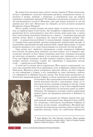 66 ПРОЗА Й ПОЕЗІЯ ПІЗНЬОГО РОМАНТИЗМУ...
Як можна було поєднати прозу життя і поезію творчості? Яким чином мож-
на було «примирити» зухвалого завсідника кав’ярень, дивакуватого митця, за-
коханого в музику, живопис і літературу, із чиновником суду, що швидко
піднімався службовими щаблями? Чи намагався письменник узгодити в собі ці
дві взаємозаперечні сутності? Можливо, саме цим можна пояснити те, що він
замінив своє третє ім’я «Вільгельм» на «Амадей», на честь великого музиканта
Вольфганга Амадея Моцарта?
Після служби, головно ночами, він писав твори, де втілив свою тугу за каз-
кою, за «країною краси й мистецтва». Це специфічно «гофманівська» туга: різке
роздвоєння буття, непоєднанність двох його частин, різка межа між, з одного
боку, монотонним існуванням чиновника та, з іншого — сповненим пристрастей
життям митця. Якось у щоденнику він описав свій тодішній настрій: «На-
стрій — то романтично-релігійний, то екзальтований, гумористичний настрій..,
то гумористично-дратівливий, музично-напружений, романтичний настрій; то
надзвичайно дратівливий настрій, романтичний і вкрай примхливий; то цілком
незвичне впадання в тугу, дуже екзальтований, але поетично чистий настрій».
Гірка іронія долі: знавісніла чиновницька служба допомагала Гофманові
бути митцем, бо давала йому необхідні для цього кошти. Але й творчість при-
служилася митцеві: за його гірким зізнанням, вона була «цілющим бальзамом
від життєвих негараздів», зокрема й від душевних ран, отриманих на службі.
Утім, сам Гофман зізнавався, що якби художня творчість давала хліб, то він би
негайно покинув остогидлу службу, яку порівнював із кавказькою скелею,
а себе — з прикутим до неї Прометеєм.
А потім ще й усталене життя порушилося. Його назагал улаштований і до-
сить-таки затишний побут було зруйновано, коли до Варшави увійшли війська
Наполеона. Французи вщент розгромили прусське військо, що його вважали
до того найкращим у Європі, а всіх чиновників не лише звільнили з роботи,
а й заборонили їм обіймати будь-які посади. Так більш-менш матеріально за-
безпечений державний радник Гофман із сім’єю залишився без жодних засобів
до існування. Він влаштувався капельмейстером (керів-
ником вокальної капели) у невеличкому театрі, де та-
кож писав музику, малював декорації до вистав, ставив
п’єси, формував репертуар, та ще й був співробітником
у газеті. Але заробленого не вистачало навіть на найне-
обхідніше. Не виправила ситуацію і робота директором
оперної трупи, що працювала одночасно в Лейпцигу та
Дрездені.
Саме в цей складний час вийшов друком його пер-
ший значний літературний твір «Кавалер Глюк» (1815).
Але література у мистецьких уподобаннях Гофмана до
часу була, як уже сказано, «пасербицею». Він мріяв про-
славитися як композитор, можливо, навіть скласти кон-
куренцію кавалеру Глюку чи улюбленому Моцартові:
Карл Фрідріх Тіле. Маг Проспер Альпанус. Мідна гравюра
на обкладинці першого видання повісті Ернста Теодора Амадея
Гофмана «Крихітка Цахес». 1819—1820
 