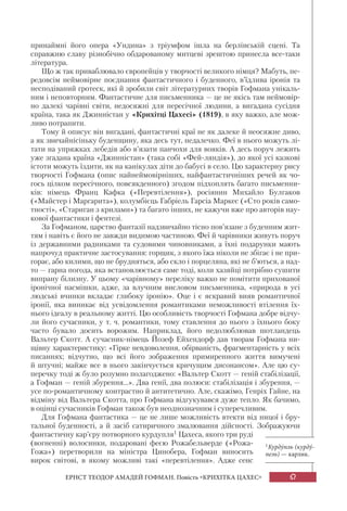67ЕРНСТ ТЕОДОР АМАДЕЙ ГОФМАН. Повість «КРИХІТКА ЦАХЕС»
принаймні його опера «Ундина» з тріумфом ішла на берлінській сцені. Та
справжню славу різнобічно обдарованому митцеві зрештою принесла все-таки
література.
Що ж так приваблювало європейців у творчості великого німця? Мабуть, пе-
редовсім неймовірне поєднання фантастичного і буденного, в’їдлива іронія та
несподіваний гротеск, які й зробили світ літературних творів Гофмана унікаль-
ним і неповторним. Фантастичне для письменника — це не якісь там неймовір-
но далекі чарівні світи, недосяжні для пересічної людини, а вигадана сусідня
країна, така як Джинністан у «Крихітці Цахесі» (1819), в яку важко, але мож-
ливо потрапити.
Тому й описує він вигадані, фантастичні краї не як далеке й неосяжне диво,
а як звичайнісіньку буденщину, яка десь тут, недалечко. Феї в нього можуть лі-
тати на упряжках лебедів або в’язати панчохи для вояків. А десь поруч лежить
уже згадана країна «Джинністан» (така собі «Фей-ляндія»), до якої усі казкові
істоти можуть їздити, як на канікулах діти до бабусі в село. Цю характерну рису
творчості Гофмана (опис найнеймовірніших, найфантастичніших речей як чо-
гось цілком пересічного, повсякденного) згодом підхоплять багато письменни-
ків: німець Франц Кафка («Перевтілення»), росіянин Михайло Булгаков
(«Майстер і Маргарита»), колумбієць Габріель Гарсіа Маркес («Сто років само-
тності», «Стариган з крилами») та багато інших, не кажучи вже про авторів нау-
кової фантастики і фентезі.
За Гофманом, царство фантазії надзвичайно тісно пов’язане з буденним жит-
тям і навіть є його не завжди видимою частиною. Феї й чарівники живуть поруч
із державними радниками та судовими чиновниками, а їхні подарунки мають
напрочуд практичне застосування: горщик, з якого їжа ніколи не збігає і не при-
горає, або килими, що не брудняться, або скло і порцеляна, які не б’ються, а над-
то — гарна погода, яка встановлюється саме тоді, коли хазяйці потрібно сушити
випрану білизну. У цьому «чарівному» переліку важко не помітити прихованої
іронічної насмішки, адже, за влучним висловом письменника, «природа в усі
людські вчинки вкладає глибоку іронію». Оце і є яскравий вияв романтичної
іронії, яка виникає від усвідомлення романтиками неможливості втілення їх-
нього ідеалу в реальному житті. Цю особливість творчості Гофмана добре відчу-
ли його сучасники, у т. ч. романтики, тому ставлення до нього з їхнього боку
часто бувало досить ворожим. Наприклад, його недолюблював шотландець
Вальтер Скотт. А сучасник-німець Йозеф Ейхендорф дав творам Гофмана ни-
щівну характеристику: «Гірке невдоволення, обірваність, фрагментарність у всіх
писаннях; відчутно, що всі його зображення примиренного життя вимучені
й штучні; майже все в нього закінчується кричущим дисонансом». Але цю су-
перечку тоді ж було розумно полагоджено: «Вальтер Скотт — геній стабілізації,
а Гофман — геній збурення...». Два генії, два полюси: стабілізація і збурення, —
усе по-романтичному контрастно й антитетично. Але, скажімо, Генріх Гайне, на
відміну від Вальтера Скотта, про Гофмана відгукувався дуже тепло. Як бачимо,
в оцінці сучасників Гофман також був неоднозначним і суперечливим.
Для Гофмана фантастика — це не лише можливість втекти від ницої і бру-
тальної буденності, а й засіб сатиричного змалювання дійсності. Зображуючи
фантастичну кар’єру потворного курдупля1 Цахеса, якого три руді
(вогненні) волосинки, подаровані феєю Рожабельверде («Рожа-
Гожа») перетворили на міністра Цинобера, Гофман виносить
вирок світові, в якому можливі такі «перевтілення». Адже сенс
1Курдýпль (курдý-
пель) — карлик.
 