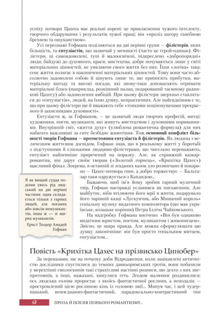 68 ПРОЗА Й ПОЕЗІЯ ПІЗНЬОГО РОМАНТИЗМУ...
успіху потвори Цахеса має реальні корені: це привласнення чужого інтелекту,
творчого обдарування і результатів чужої праці; він «проліз нагору ганебною
брехнею та ошуканством».
Усі персонажі Гофмана поділяються на дві нерівні групи — філістерів, яких
більшість, та ентузіастів, що зазвичай у меншості (часто це герой-одинак). Фі-
лістери, ці самовдоволені, тупі й малоосвічені, підкреслено «добропорядні»
люди, байдужі до духовного, краси, мистецтва, добре почуваються лише у світі
матеріальних цінностей, не уявляючи свого життя без них. Їхня «логіка» така:
сенс життя полягає в накопиченні матеріальних цінностей. Тому вони часто аб-
солютно задоволені собою й цінують лише те, що приносить прибутки, ма-
теріальну вигоду та високі посади, які знову-таки допомагають отримати
матеріальні блага (наприклад, розкішний палац, подарований таємному радни-
кові Цахесу) або задоволення амбіцій. При цьому філістери зверхньо ставлять-
ся до «ентузіастів», людей, на їхню думку, непрактичних. Але найгидкішим є те,
що при цьому філістери ще й вважають себе «тонкими поціновувачами прекрас-
ного й захисниками духовності».
Ентузіасти ж, за Гофманом, — це зазвичай люди творчих професій, митці:
художники, поети, музиканти, які живуть мистецтвом і духовними поривання-
ми. Внутрішній світ, «життя духу» (улюблена романтична формула) для них
набагато важливіші за сите безбідне животіння. Тож основний конфлікт біль-
шості творів Гофмана — протистояння ентузіаста й філістерів. Як людина з ве-
личезним життєвим досвідом, Гофман знав, що в реальному житті у боротьбі
з підступними й слизькими людцями-філістерами, що чисельно переважають,
ентузіаст найпевніше приречений на поразку. Але, як справжній казкар-
романтик, він дарує своїм творам («Золотий горнець», «Крихітка Цахес»)
щасливий фінал. Зокрема, в останній зі згаданих казок зло розвінчано й покара-
но — Цахес-потвора гине, а добро торжествує — Бальта-
зар таки одружується з Кандидою...
Бажаючи, щоб ім’я йому зробив гарний музичний
твір, Гофман насправді уславився як письменник. Але
майбутнє, ніби втілюючи його мрії в життя, подарувало
його чарівній казці «Лускунчик, або Мишачий король»
геніальну музику видатного композитора (що мав укра-
їнське, козацьке коріння) Петра Ілліча Чайковського.
На надгробку Гофмана висічено: «Він був однаково
видатним юристом, поетом, музикантом і живописцем».
Звісно, це щира правда. Але можна сформулювати цю
думку лаконічніше: він був просто геніальним митцем,
ентузіастом...
Повість «Крихітка Цахес на прізвисько Цинобер»
За переказами, ще на початку доби Відродження, коли зацікавлені античні-
стю дослідники спустилися до темних давньоримських гротів, вони побачили
у мерехтінні смолоскипів такі страхітливі настінні розписи, що дехто з них зне-
притомнів, а інші, нажахані, кинулися геть. Згодом малюнки роздивилися:
ось людська голова проростає з якоїсь фантастичної рослини, а неподалік —
простромлений цією рослиною кінь із головою змії... Минув час, і цей чудер-
нацький, непоєднанно-фантастичний, парадоксально-контрастивний тип
Я як вищий суддя по-
ділив увесь рід люд-
ський на дві нерівні
частини: одна склада-
ється тільки з гарних
людей, але поганих
або зовсім немузикан-
тів, інша ж — зі щи-
рих музикантів.
Ернст Теодор Амадей
Гофман
 