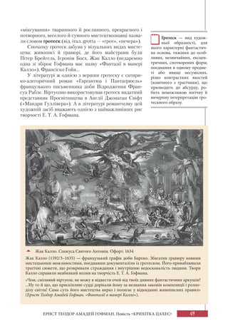 69ЕРНСТ ТЕОДОР АМАДЕЙ ГОФМАН. Повість «КРИХІТКА ЦАХЕС»
«міксування» тваринного й рослинного, прекрасного і
потворного, веселого й сумного мистецтвознавці назва-
ли словом гротеск (від. італ. grotta — «грот», «печера»).
Спочатку гротеск забуяв у візуальних видах мисте-
цтва: живописі й гравюрі, де його майстрами були
Пітер Брейгель, Ієронім Босх, Жак Калло (недаремно
одна зі збірок Гофмана має назву «Фантазії в манері
Калло»), Франсіско Гойя...
У літературі ж однією з вершин гротеску є сатири-
ко-алегоричний роман «Гаргантюа і Пантагрюель»
французького письменника доби Відродження Фран-
суа Рабле. Віртуозно використовував гротеск видатний
представник Просвітництва в Англії Джонатан Свіфт
(«Мандри Гуллівера»). А в літературі романтизму цей
художній засіб вважають однією з найважливіших рис
творчості Е. Т. А. Гофмана.
Жак Калло. Спокуса Святого Антонія. Офорт. 1634
Жак Калло (1592/3–1635) — французький графік доби Бароко. Збагатив гравюру новими
мистецькими можливостями, поєднавши документалізм із гротеском. Його приваблювали
трагічні сюжети, що розкривали страждання і внутрішню недосконалість людини. Твори
Калло справили неабиякий вплив на творчість Е. Т. А. Гофмана.
«Чом, сміливий віртуозе, не можу я відвести очей від твоїх дивних фантастичних аркушів?
...Ну то й що, що прискіпливі судді дорікали йому за незнання законів композиції і розпо-
ділу світла! Сама суть його мистецтва якраз і полягає у відкиданні живописних правил»
(Ернст Теодор Амадей Гофман. «Фантазії в манері Калло»).
Гротеск — вид худож-
ньої образності, для
якого характерні фантастич-
на основа, тяжіння до особ-
ливих, незвичайних, ексцен-
тричних, спотворених форм;
поєднання в одному предме-
ті або явищі несумісних,
різко контрастних якостей
(комічного з трагічним), що
призводить до абсурду, ро-
бить неможливою логічну й
вичерпну інтерпретацію гро-
тескного образу.
 