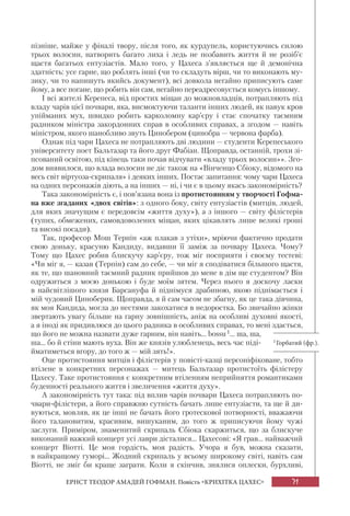 71ЕРНСТ ТЕОДОР АМАДЕЙ ГОФМАН. Повість «КРИХІТКА ЦАХЕС»
пізніше, майже у фіналі твору, після того, як курдупель, користуючись силою
трьох волосин, натворить багато лиха і ледь не позбавить життя й не розіб’є
щастя багатьох ентузіастів. Мало того, у Цахеса з’являється ще й демонічна
здатність: усе гарне, що роблять інші (чи то складуть вірш, чи то виконають му-
зику, чи то напишуть якийсь документ), всі довкола негайно приписують саме
йому, а все погане, що робить він сам, негайно переадресовується комусь іншому.
І всі жителі Керепеса, від простих міщан до можновладців, потрапляють під
владу чарів цієї почвари, яка, висмоктуючи таланти інших людей, як павук кров
упійманих мух, швидко робить карколомну кар’єру і стає спочатку таємним
радником міністра закордонних справ в особливих справах, а згодом — навіть
міністром, якого шанобливо звуть Цинобером (цинобра — червона фарба).
Однак під чари Цахеса не потрапляють дві людини — студенти Керепеського
університету поет Бальтазар та його друг Фабіан. Щоправда, останній, трохи зі-
псований освітою, під кінець таки почав відчувати «владу трьох волосин»». Зго-
дом виявилося, що влада волосин не діє також на «Вінченцо Сбіоку, відомого на
весь світ віртуоза-скрипаля» і деяких інших. Постає запитання: чому чари Цахеса
на одних персонажів діють, а на інших — ні, і чи є в цьому якась закономірність?
Така закономірність є, і пов’язана вона із протистоянням у творчості Гофма-
на вже згаданих «двох світів»: з одного боку, світу ентузіастів (митців, людей,
для яких значущим є передовсім «життя духу»), а з іншого — світу філістерів
(тупих, обмежених, самовдоволених міщан, яких цікавлять лише великі гроші
та високі посади).
Так, професор Мош Терпін «аж плакав з утіхи», мріючи фактично продати
свою доньку, красуню Кандиду, видавши її заміж за почвару Цахеса. Чому?
Тому що Цахес робив блискучу кар’єру, тож міг посприяти і своєму тестеві:
«Чи міг я, — казав (Терпін) сам до себе, — чи міг я сподіватися більшого щастя,
як те, що шановний таємний радник прийшов до мене в дім ще студентом? Він
одружиться з моєю донькою і буде моїм зятем. Через нього я доскочу ласки
в найсвітлішого князя Барсануфа й піднімуся драбиною, якою піднімається і
мій чудовий Циноберик. Щоправда, я й сам часом не збагну, як це така дівчина,
як моя Кандида, могла до нестями закохатися в недоростка. Бо звичайно жінки
звертають увагу більше на гарну зовнішність, аніж на особливі духовні якості,
а я іноді як придивлюся до цього радника в особливих справах, то мені здається,
що його не можна назвати дуже гарним, він навіть... bossu1... ша, ша,
ша... бо й стіни мають вуха. Він же князів улюбленець, весь час піді-
йматиметься вгору, до того ж — мій зять!».
Оце протистояння митців і філістерів у повісті-казці персоніфіковане, тобто
втілене в конкретних персонажах — митець Бальтазар протистоїть філістеру
Цахесу. Таке протистояння є конкретним втіленням неприйняття романтиками
буденності реального життя і звеличення «життя духу».
А закономірність тут така: під вплив чарів почвари Цахеса потрапляють по-
чвари-філістери, а його справжню сутність бачать лише ентузіасти, та ще й ди-
вуються, мовляв, як це інші не бачать його гротескової потворності, вважаючи
його талановитим, красивим, вишуканим, до того ж приписуючи йому чужі
заслуги. Приміром, знаменитий скрипаль Сбіока скаржиться, що за блискуче
виконаний важкий концерт усі лаври дісталися... Цахесові: «Я грав... найважчий
концерт Віотті. Це моя гордість, моя радість. Учора я був, можна сказати,
в найкращому гуморі... Жодний скрипаль у всьому широкому світі, навіть сам
Віотті, не зміг би краще заграти. Коли я скінчив, знялися оплески, бурхливі,
1Горбатий (фр.).
 