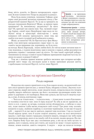 73ЕРНСТ ТЕОДОР АМАДЕЙ ГОФМАН. Повість «КРИХІТКА ЦАХЕС»
йому шість дукатів, то Цахеса нагороджують «орде-
ном Зелено-плямистого Тигра на двадцяти ґудзиках».
Поза будь-яким сумнівом, чиновник Гофман дуже
гарно знав реальний механізм отримання посад у бю-
рократичній машині Пруссії. То за що ж тримають на
посадах чиновників Керепеса? Може, за вміння гарно
працювати? За виконавську дисципліну? За щось
іще? Ні, критерії там зовсім інші. Так, таємний секре-
тар Адріан, «який через Циноберові чари мало не по-
збувся місця в канцелярії міністерства і знову
повернув собі князеву прихильність лише тим, що
здобув для нього чудовий засіб вибавляти плями».
Може, це виняток? Ні, бо Претекстатус фон Монд-
шайн став міністром закордонних справ через те, що
«навіть часом працював сам, переважно, як була пога-
на погода. Князь Барсануф... ніжно любив його, бо той на кожне питання мав го-
тову відповідь, у години відпочинку грав із князем у скраклі, добре розумівся на
грошових справах і танцював гавот як ніхто». То чим такий «критерій добору»
чиновників на посаду в повісті-казці Гофмана принципово відрізняється від хо-
діння по канату в романі Свіфта?
Тож ми з повним правом можемо зробити висновок про сатирико-метафо-
ричний зміст твору: під виглядом казки в ньому приховане реальне життя,
з проблемами тогочасної Пруссії, та й не лише Пруссії.
Крихітка Цахес на прізвисько Цинобер
Розділ перший
Недалечко від одного привітного села, біля самого шляху, на розпеченій сон-
цем землі крижем простяглась у знемозі бідна, обідрана селянка. Змучена голо-
дом і спрагою, вкрай знесилена, ледве зводячи подих, нещасна впала під тягарем
короба, вщерть набитого хмизом, що його з великими труднощами поміж чага-
рями та деревами в лісі назбирала. Вона вже думала, що настала її смертна годи-
на, а отже, й кінець невтішному горю.
— Чого ж це тільки мене, — голосила вона, — тільки мене та мого бідолашно-
го чоловіка спостигло таке лихо й гірка недоля? Та хіба ж ми не працюємо, як
ніхто в селі, з ранку до вечора, солоним потом обливаючись, а гибіємо в злид-
нях, ледве шматок хліба маємо втамувати свій голод? Три роки тому чоловік,
копаючи в садку, знайшов скарбець із золотими червінцями, то ми вже й гадали
собі — нарешті й до нас щастя завітало, нарешті нам полегшає. І що ж сталося?
Злодії вкрали гроші, хата й клуня згоріли дощенту, жито на полі витолочило
градом, і, щоб міру наших страждань сповнити вщерть, покарало нас небо оцим
маленьким виродком, якого я на ганьбу собі й на посміх людям зродила. На свя-
того Лавріна йому буде вже два з половиною року, а він ще на своїх вутлих та
кривих, наче в павука, ногах ані стояти, ані ходити не може і тільки вурчить та
нявкає, немов кошеня, замість говорити. А жерти — жере ця ненатла потвора
Іронія — це прихована
насмішка, висловлена
у формі зовнішнього схвален-
ня, використовується для під-
силення тих або тих комічних
сторін зображуваного.
Романтична іронія — універ-
сальний принцип осмислення
світу, вияв позиції автора.
У такий спосіб він підкреслює
недосконалість, суперечли-
вість світу, а отже, і неможли-
вість його вичерпного розу-
міння та пояснення.
ДІАЛОГ ІЗ ТЕКСТОМ
 