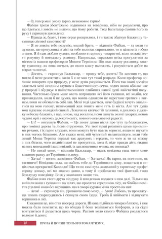 78 ПРОЗА Й ПОЕЗІЯ ПІЗНЬОГО РОМАНТИЗМУ...
— О, тепер мені знову гарно, невимовно гарно!
Фабіан трохи збентежено подивився на товариша, ніби не розуміючи, про
що йдеться, і зовсім не знаючи, що йому робити. Тоді Бальтазар схопив його за
руку і скрикнув захоплено:
— Правда ж, брате, і твоє серце розкрилося, і ти також збагнув блаженну та-
ємницю лісової самотності?
— Я не зовсім тебе розумію, милий брате, — відповів Фабіан, — та коли ти
думаєш, що прогулянка в лісі на тебе впливає сприятливо, то я цілком із тобою
згоден. Я й сам люблю гуляти, особливо в гарному товаристві, коли можна вес-
ти розумну й повчальну розмову. Наприклад, справжня втіха прогулятися за
містом із нашим професором Мошем Терпіном. Він знає кожну рослинку, кож-
ну травинку, як вона зветься, до якого класу належить, і розуміється добре на
вітрах та погоді.
— Досить, — скрикнув Бальтазар, — прошу тебе, досить! Ти зачепив те, що
могло б мене розлютити, коли б я не мав тут такої розради. Коли професор по-
чинає говорити про природу, у мене душа розривається. Його так звані досліди
здаються мені огидним глумом з божественного єства, подих якого обвіває нас
у природі і збуджує в найпотаємніших глибинах нашої душі найсвятіші почу-
вання. Частенько брала мене охота потрощити всі його склянки, всі колби, все
причандалля, коли б не думка, що мавпа однаково не перестане гратися з вог-
нем, поки не обсмалить собі лап. Мені тоді здається, наче будівлі хочуть завали-
тися на мою голову, невимовний жах гонить мене геть із міста. Але тут душа
моя відчуває солодкий спокій. Лежачи на квітчастій галявині, я дивлюсь у дале-
ку небесну блакить, а наді мною, над веселим лісом линуть золоті хмарки, немов
чудові мрії з якогось далекого світу, повного невимовної радості.
— Ет! — вигукнув Фабіан. — Це знову давня пісня про тугу та блаженство,
про гомінкі дерева та лісові струмочки. Усі твої вірші рясніють цими приємни-
ми речами, і їх гарно слухати, вони можуть бути навіть корисні, якщо не шукати
в них чогось більшого. Але скажи мені, мій чудесний меланхолікусе, коли тебе
лекції Моша Терпіна справді так дратують і сердять, то чого ж ти на кожну
з них бігаєш, чого жоднісінької не пропустиш, хоча й, ніде правди діти, сидиш
на них мовчазний і заціпенілий, із заплющеними очима, як сновида?
— Не питай мене, — відповів Бальтазар, — якась невідома сила тягне мене
кожного ранку до Терпінового дому.
— Ха-ха! — весело засміявся Фабіан. — Ха-ха-ха! Як гарно, як поетично, як
таємниче! Невідома сила, що вабить тебе до Терпінового дому, ховається в си-
ніх очах прекрасної Кандиди! Що ти по самі вуха закоханий у гарненьку профе-
сорову доньку, всі ми знаємо давно, а тому й пробачаємо твої фантазії, твою
безглузду поведінку. Бо ж у закоханих завше так.
Фабіан взяв свого друга під руку й швиденько подався з ним далі. Тільки-но
вийшли вони з гущавини на шлях, що пролягав серединою лісу, як Фабіан помі-
тив удалині коня без вершника, що в хмарі куряви мчав просто на них.
— Агов! — скрикнув він, уриваючи свою мову. — Агов! Либонь, та прокляту-
ща шкапа схарапудилась і скинула свого їздця. Треба її впіймати і відшукати
вершника в лісі.
Сказавши це, він став посеред дороги. Шкапа підбігала чимраз ближче, і вже
можна було помітити, що по обидва її боки теліпаються ботфорти, а на сідлі
вовтузиться й рухається щось чорне. Раптом коло самого Фабіана розляглося
голосне й довге:
 