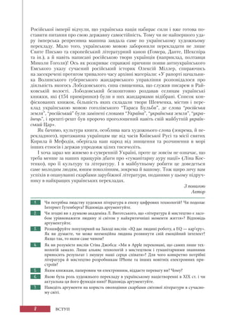8
Російської імперії відчули, що українська нація набирає сили і вже готова по-
ставити питання про свою державну самостійність. Тому чи не найпершого уда-
ру імперська репресивна машина завдала саме по українському художньому
перекладу. Мало того, українською мовою заборонили перекладати не лише
Святе Письмо та європейський літературний канон (Гомера, Данте, Шекспіра
та ін.), а й навіть написані російською твори українців (наприклад, полтавця
Миколи Гоголя)! Ось як розкриває справжні причини появи антиукраїнського
Емського указу сучасний російський історик Олексій Міллер, спираючись
на засекречені протягом тривалого часу архівні матеріали: «У рапорті начальни-
ка Волинського губернського жандармського управління розповідалося про
діяльність якогось Лободовського, сина священика, що служив писарем в Рай-
ковській волості. Лободовський безкоштовно роздавав селянам українські
книжки, які (154 примірники) були в них жандармами відібрані. Список кон-
фіскованих книжок, більшість яких складали твори Шевченка, містив і пере-
клад українською мовою гоголівського “Тараса Бульби”, де слова “російська
земля”, “російський” були замінені словами “Україна”, “українська земля”, “укра-
їнець”, і врешті-решт був пророчо проголошений навіть свій майбутній україн-
ський Цар».
Як бачимо, культура книги, особлива вага художнього слова (зокрема, й пе-
рекладного), притаманна українцям ще від часів Київської Русі та місії святих
Кирила й Мефодія, оберігала наш народ від знищення та розчинення в морі
інших етносів і держав упродовж цілих тисячоліть.
І хоча зараз ми живемо в суверенній Україні, проте це зовсім не означає, що
треба менше за наших пращурів дбати про «гуманітарну ауру нації» (Ліна Кос-
тенко), про її культуру та літературу. І в майбутньому робити це доведеться
саме молодим людям, юним поколінням, зокрема й вашому. Тож щиро зичу вам
успіхів в опануванні скарбами зарубіжної літератури, поданими у цьому підруч-
нику в найкращих українських перекладах.
З повагою
Автор
1. Чи потрібна людству художня література в епоху цифрових технологій? Чи подолає
Інтернет Гутенберга? Відповідь аргументуйте.
2. Чи згодні ви з думкою академіка Л. Виготського, що «література й мистецтво є засо-
бом урівноважити людину зі світом у найкритичніші моменти життя»? Відповідь
аргументуйте.
3. Розшифруйте популярний на Заході вислів: «IQ дає людині роботу, а ЕQ — кар’єру».
Як  ви думаєте, чи може неемоційна людина розвинути свій емоційний інтелект?
Якщо так, то яким саме чином?
4. Як ви розумієте вислів Стіва Джобса: «Ми в Apple переконані, що самих лише тех-
нологій замало. Лише альянс технологій з мистецтвом і гуманітарними знаннями
приносить результат і змушує наші серця співати»? Для чого конкретно потрібні
література й мистецтво розробникам IPhone та інших новітніх електронних при-
строїв?
5. Яким книжкам, паперовим чи електронним, віддаєте перевагу ви? Чому?
6. Якою була роль художнього перекладу в українському націєтворенні в ХІХ ст. і чи
актуальна ця його функція нині? Відповідь аргументуйте.
7. Наведіть аргументи на користь оволодіння скарбами світової літератури в сучасно-
му світі.
ВСТУП
 